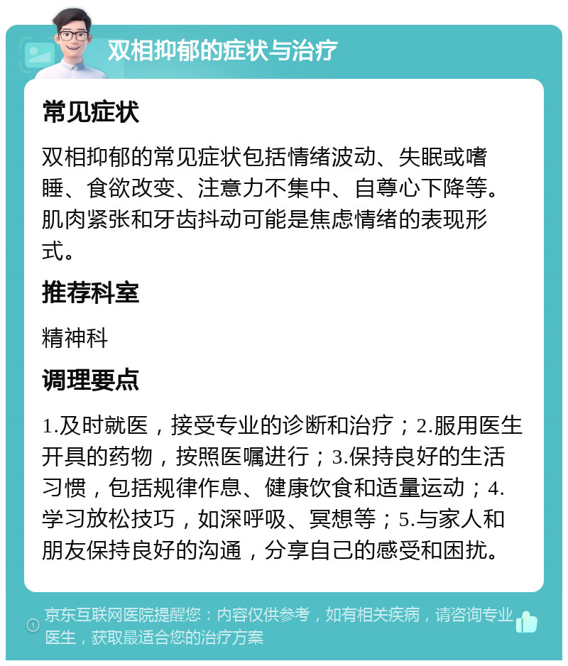 双相抑郁的症状与治疗 常见症状 双相抑郁的常见症状包括情绪波动、失眠或嗜睡、食欲改变、注意力不集中、自尊心下降等。肌肉紧张和牙齿抖动可能是焦虑情绪的表现形式。 推荐科室 精神科 调理要点 1.及时就医，接受专业的诊断和治疗；2.服用医生开具的药物，按照医嘱进行；3.保持良好的生活习惯，包括规律作息、健康饮食和适量运动；4.学习放松技巧，如深呼吸、冥想等；5.与家人和朋友保持良好的沟通，分享自己的感受和困扰。