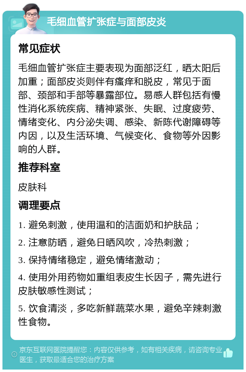 毛细血管扩张症与面部皮炎 常见症状 毛细血管扩张症主要表现为面部泛红，晒太阳后加重；面部皮炎则伴有瘙痒和脱皮，常见于面部、颈部和手部等暴露部位。易感人群包括有慢性消化系统疾病、精神紧张、失眠、过度疲劳、情绪变化、内分泌失调、感染、新陈代谢障碍等内因，以及生活环境、气候变化、食物等外因影响的人群。 推荐科室 皮肤科 调理要点 1. 避免刺激，使用温和的洁面奶和护肤品； 2. 注意防晒，避免日晒风吹，冷热刺激； 3. 保持情绪稳定，避免情绪激动； 4. 使用外用药物如重组表皮生长因子，需先进行皮肤敏感性测试； 5. 饮食清淡，多吃新鲜蔬菜水果，避免辛辣刺激性食物。