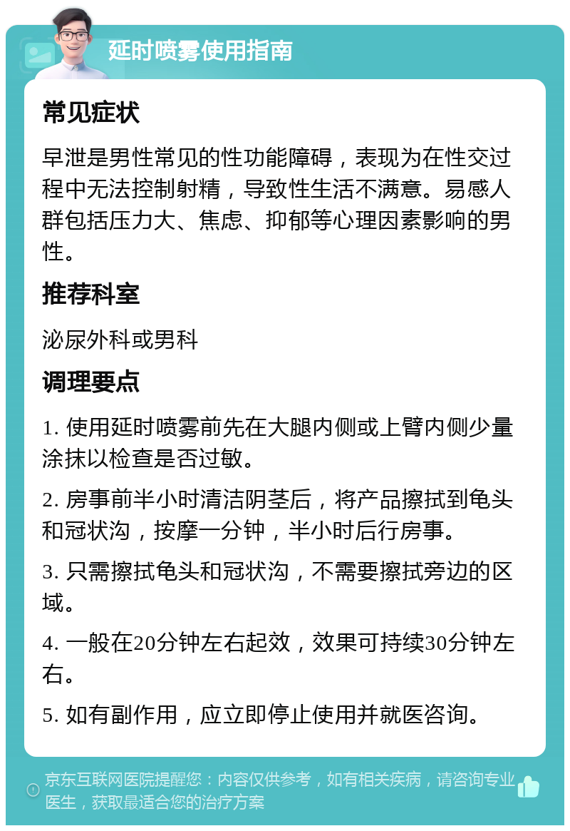 延时喷雾使用指南 常见症状 早泄是男性常见的性功能障碍，表现为在性交过程中无法控制射精，导致性生活不满意。易感人群包括压力大、焦虑、抑郁等心理因素影响的男性。 推荐科室 泌尿外科或男科 调理要点 1. 使用延时喷雾前先在大腿内侧或上臂内侧少量涂抹以检查是否过敏。 2. 房事前半小时清洁阴茎后，将产品擦拭到龟头和冠状沟，按摩一分钟，半小时后行房事。 3. 只需擦拭龟头和冠状沟，不需要擦拭旁边的区域。 4. 一般在20分钟左右起效，效果可持续30分钟左右。 5. 如有副作用，应立即停止使用并就医咨询。