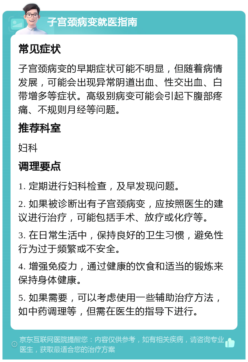 子宫颈病变就医指南 常见症状 子宫颈病变的早期症状可能不明显，但随着病情发展，可能会出现异常阴道出血、性交出血、白带增多等症状。高级别病变可能会引起下腹部疼痛、不规则月经等问题。 推荐科室 妇科 调理要点 1. 定期进行妇科检查，及早发现问题。 2. 如果被诊断出有子宫颈病变，应按照医生的建议进行治疗，可能包括手术、放疗或化疗等。 3. 在日常生活中，保持良好的卫生习惯，避免性行为过于频繁或不安全。 4. 增强免疫力，通过健康的饮食和适当的锻炼来保持身体健康。 5. 如果需要，可以考虑使用一些辅助治疗方法，如中药调理等，但需在医生的指导下进行。