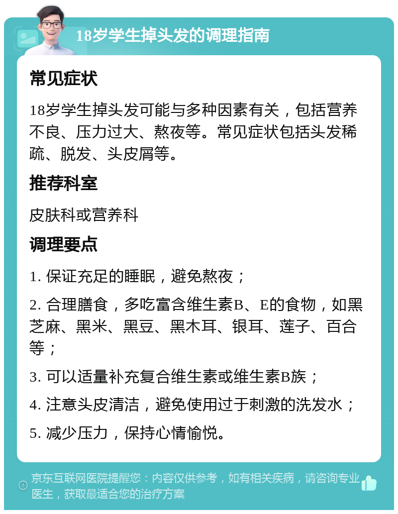 18岁学生掉头发的调理指南 常见症状 18岁学生掉头发可能与多种因素有关，包括营养不良、压力过大、熬夜等。常见症状包括头发稀疏、脱发、头皮屑等。 推荐科室 皮肤科或营养科 调理要点 1. 保证充足的睡眠，避免熬夜； 2. 合理膳食，多吃富含维生素B、E的食物，如黑芝麻、黑米、黑豆、黑木耳、银耳、莲子、百合等； 3. 可以适量补充复合维生素或维生素B族； 4. 注意头皮清洁，避免使用过于刺激的洗发水； 5. 减少压力，保持心情愉悦。