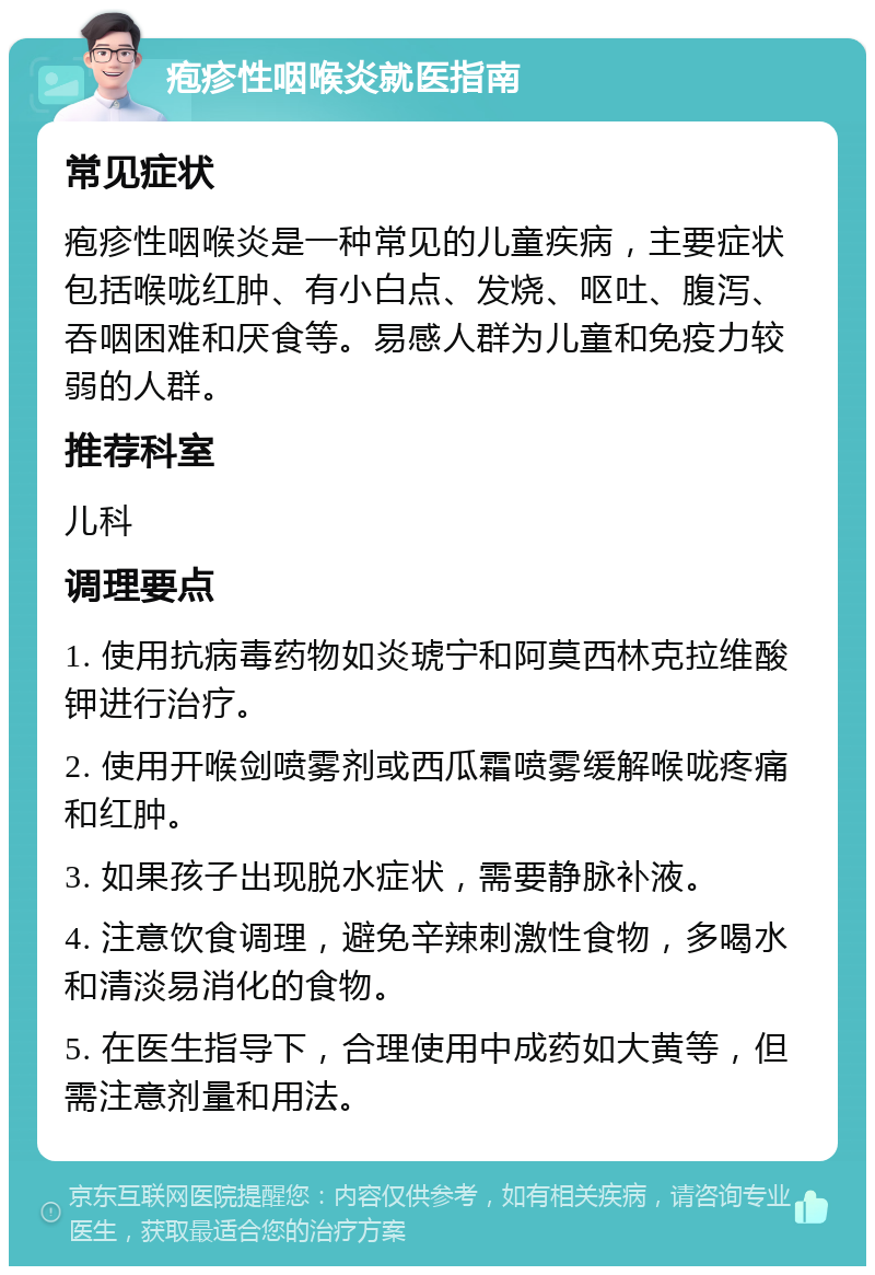 疱疹性咽喉炎就医指南 常见症状 疱疹性咽喉炎是一种常见的儿童疾病，主要症状包括喉咙红肿、有小白点、发烧、呕吐、腹泻、吞咽困难和厌食等。易感人群为儿童和免疫力较弱的人群。 推荐科室 儿科 调理要点 1. 使用抗病毒药物如炎琥宁和阿莫西林克拉维酸钾进行治疗。 2. 使用开喉剑喷雾剂或西瓜霜喷雾缓解喉咙疼痛和红肿。 3. 如果孩子出现脱水症状，需要静脉补液。 4. 注意饮食调理，避免辛辣刺激性食物，多喝水和清淡易消化的食物。 5. 在医生指导下，合理使用中成药如大黄等，但需注意剂量和用法。