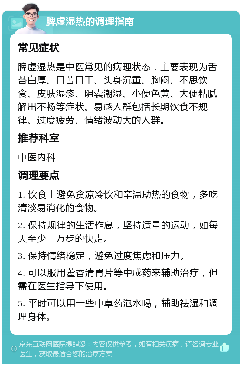 脾虚湿热的调理指南 常见症状 脾虚湿热是中医常见的病理状态，主要表现为舌苔白厚、口苦口干、头身沉重、胸闷、不思饮食、皮肤湿疹、阴囊潮湿、小便色黄、大便粘腻解出不畅等症状。易感人群包括长期饮食不规律、过度疲劳、情绪波动大的人群。 推荐科室 中医内科 调理要点 1. 饮食上避免贪凉冷饮和辛温助热的食物，多吃清淡易消化的食物。 2. 保持规律的生活作息，坚持适量的运动，如每天至少一万步的快走。 3. 保持情绪稳定，避免过度焦虑和压力。 4. 可以服用藿香清胃片等中成药来辅助治疗，但需在医生指导下使用。 5. 平时可以用一些中草药泡水喝，辅助祛湿和调理身体。