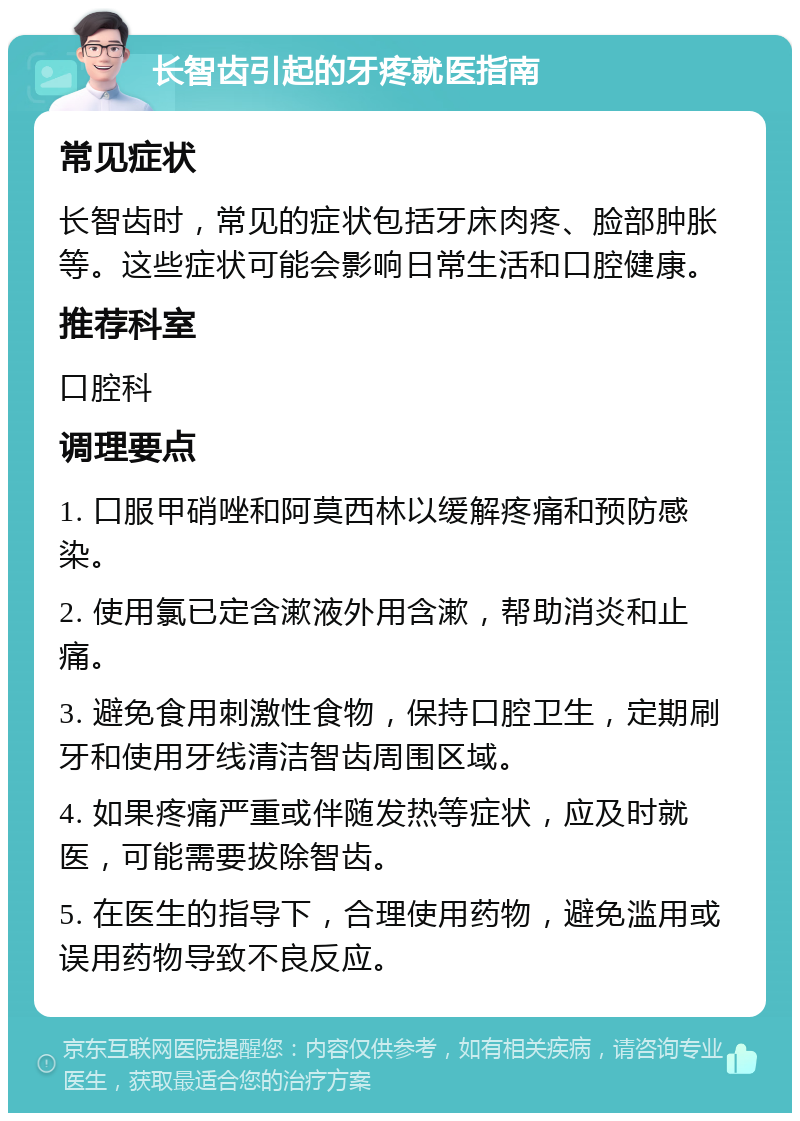 长智齿引起的牙疼就医指南 常见症状 长智齿时，常见的症状包括牙床肉疼、脸部肿胀等。这些症状可能会影响日常生活和口腔健康。 推荐科室 口腔科 调理要点 1. 口服甲硝唑和阿莫西林以缓解疼痛和预防感染。 2. 使用氯已定含漱液外用含漱，帮助消炎和止痛。 3. 避免食用刺激性食物，保持口腔卫生，定期刷牙和使用牙线清洁智齿周围区域。 4. 如果疼痛严重或伴随发热等症状，应及时就医，可能需要拔除智齿。 5. 在医生的指导下，合理使用药物，避免滥用或误用药物导致不良反应。