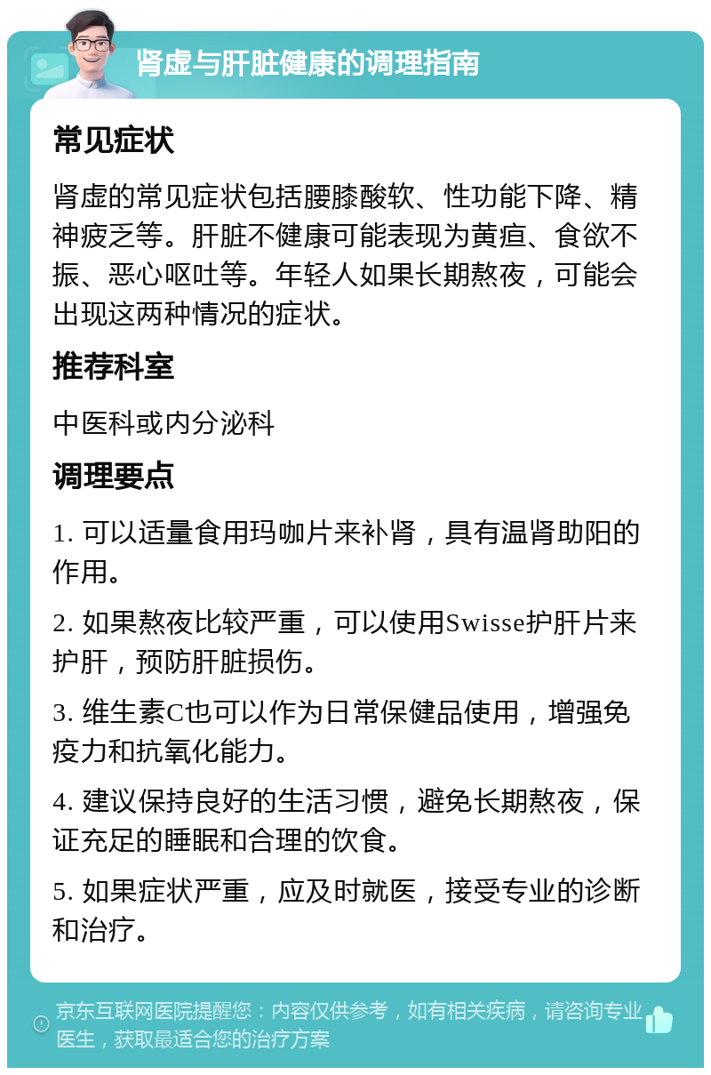 肾虚与肝脏健康的调理指南 常见症状 肾虚的常见症状包括腰膝酸软、性功能下降、精神疲乏等。肝脏不健康可能表现为黄疸、食欲不振、恶心呕吐等。年轻人如果长期熬夜，可能会出现这两种情况的症状。 推荐科室 中医科或内分泌科 调理要点 1. 可以适量食用玛咖片来补肾，具有温肾助阳的作用。 2. 如果熬夜比较严重，可以使用Swisse护肝片来护肝，预防肝脏损伤。 3. 维生素C也可以作为日常保健品使用，增强免疫力和抗氧化能力。 4. 建议保持良好的生活习惯，避免长期熬夜，保证充足的睡眠和合理的饮食。 5. 如果症状严重，应及时就医，接受专业的诊断和治疗。