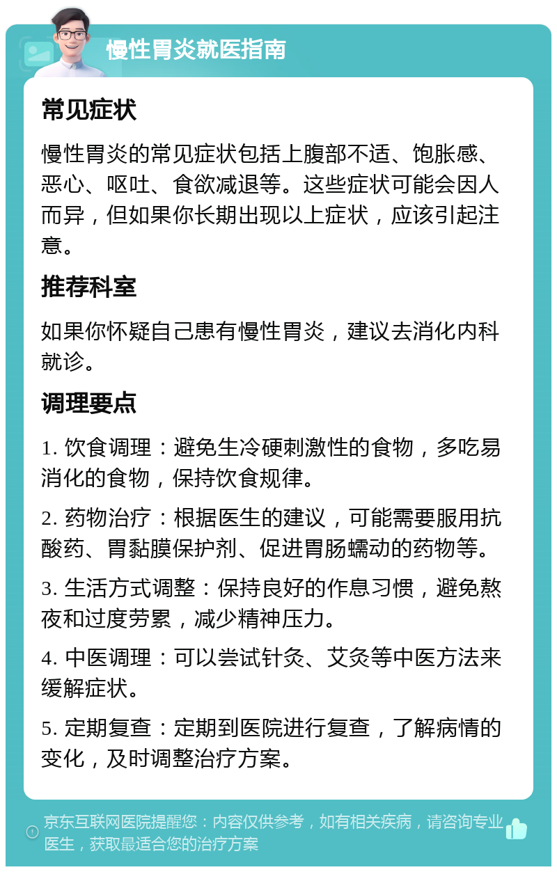 慢性胃炎就医指南 常见症状 慢性胃炎的常见症状包括上腹部不适、饱胀感、恶心、呕吐、食欲减退等。这些症状可能会因人而异，但如果你长期出现以上症状，应该引起注意。 推荐科室 如果你怀疑自己患有慢性胃炎，建议去消化内科就诊。 调理要点 1. 饮食调理：避免生冷硬刺激性的食物，多吃易消化的食物，保持饮食规律。 2. 药物治疗：根据医生的建议，可能需要服用抗酸药、胃黏膜保护剂、促进胃肠蠕动的药物等。 3. 生活方式调整：保持良好的作息习惯，避免熬夜和过度劳累，减少精神压力。 4. 中医调理：可以尝试针灸、艾灸等中医方法来缓解症状。 5. 定期复查：定期到医院进行复查，了解病情的变化，及时调整治疗方案。