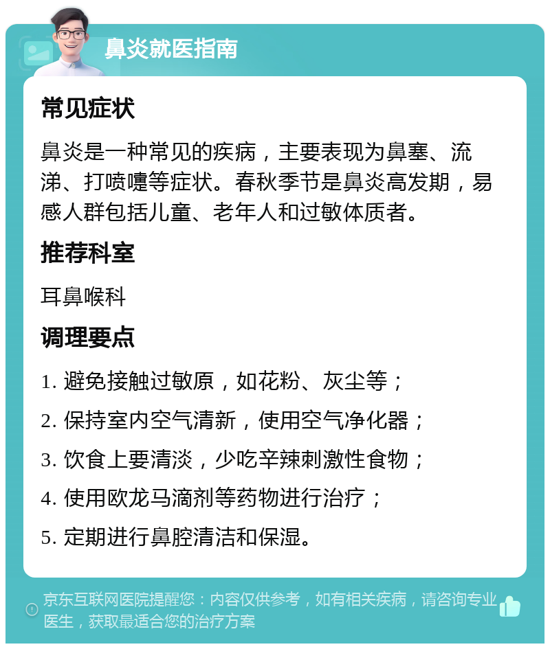 鼻炎就医指南 常见症状 鼻炎是一种常见的疾病，主要表现为鼻塞、流涕、打喷嚏等症状。春秋季节是鼻炎高发期，易感人群包括儿童、老年人和过敏体质者。 推荐科室 耳鼻喉科 调理要点 1. 避免接触过敏原，如花粉、灰尘等； 2. 保持室内空气清新，使用空气净化器； 3. 饮食上要清淡，少吃辛辣刺激性食物； 4. 使用欧龙马滴剂等药物进行治疗； 5. 定期进行鼻腔清洁和保湿。