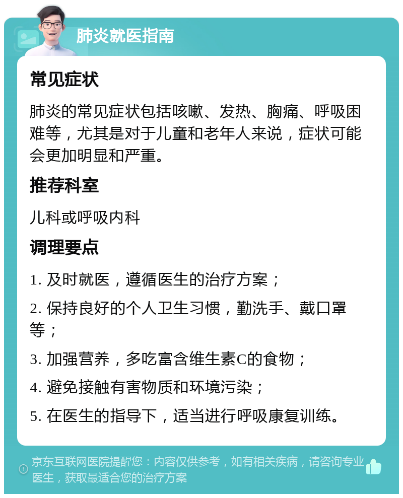 肺炎就医指南 常见症状 肺炎的常见症状包括咳嗽、发热、胸痛、呼吸困难等，尤其是对于儿童和老年人来说，症状可能会更加明显和严重。 推荐科室 儿科或呼吸内科 调理要点 1. 及时就医，遵循医生的治疗方案； 2. 保持良好的个人卫生习惯，勤洗手、戴口罩等； 3. 加强营养，多吃富含维生素C的食物； 4. 避免接触有害物质和环境污染； 5. 在医生的指导下，适当进行呼吸康复训练。