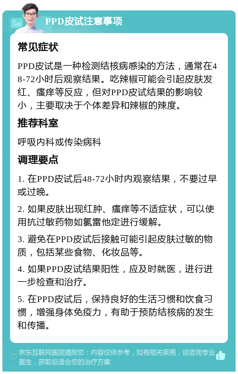 PPD皮试注意事项 常见症状 PPD皮试是一种检测结核病感染的方法，通常在48-72小时后观察结果。吃辣椒可能会引起皮肤发红、瘙痒等反应，但对PPD皮试结果的影响较小，主要取决于个体差异和辣椒的辣度。 推荐科室 呼吸内科或传染病科 调理要点 1. 在PPD皮试后48-72小时内观察结果，不要过早或过晚。 2. 如果皮肤出现红肿、瘙痒等不适症状，可以使用抗过敏药物如氯雷他定进行缓解。 3. 避免在PPD皮试后接触可能引起皮肤过敏的物质，包括某些食物、化妆品等。 4. 如果PPD皮试结果阳性，应及时就医，进行进一步检查和治疗。 5. 在PPD皮试后，保持良好的生活习惯和饮食习惯，增强身体免疫力，有助于预防结核病的发生和传播。