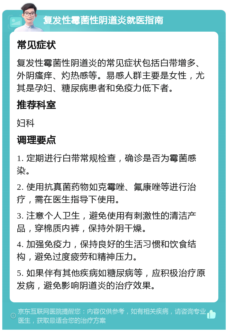 复发性霉菌性阴道炎就医指南 常见症状 复发性霉菌性阴道炎的常见症状包括白带增多、外阴瘙痒、灼热感等。易感人群主要是女性，尤其是孕妇、糖尿病患者和免疫力低下者。 推荐科室 妇科 调理要点 1. 定期进行白带常规检查，确诊是否为霉菌感染。 2. 使用抗真菌药物如克霉唑、氟康唑等进行治疗，需在医生指导下使用。 3. 注意个人卫生，避免使用有刺激性的清洁产品，穿棉质内裤，保持外阴干燥。 4. 加强免疫力，保持良好的生活习惯和饮食结构，避免过度疲劳和精神压力。 5. 如果伴有其他疾病如糖尿病等，应积极治疗原发病，避免影响阴道炎的治疗效果。