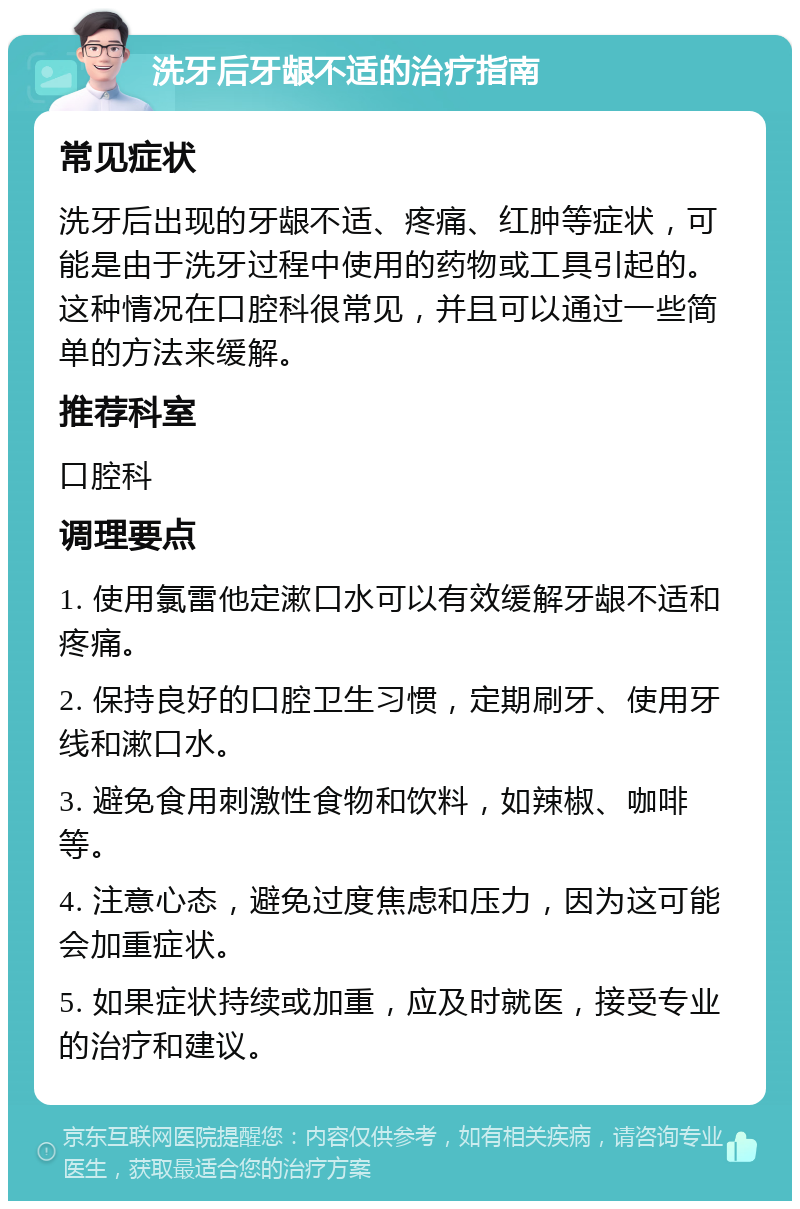 洗牙后牙龈不适的治疗指南 常见症状 洗牙后出现的牙龈不适、疼痛、红肿等症状，可能是由于洗牙过程中使用的药物或工具引起的。这种情况在口腔科很常见，并且可以通过一些简单的方法来缓解。 推荐科室 口腔科 调理要点 1. 使用氯雷他定漱口水可以有效缓解牙龈不适和疼痛。 2. 保持良好的口腔卫生习惯，定期刷牙、使用牙线和漱口水。 3. 避免食用刺激性食物和饮料，如辣椒、咖啡等。 4. 注意心态，避免过度焦虑和压力，因为这可能会加重症状。 5. 如果症状持续或加重，应及时就医，接受专业的治疗和建议。