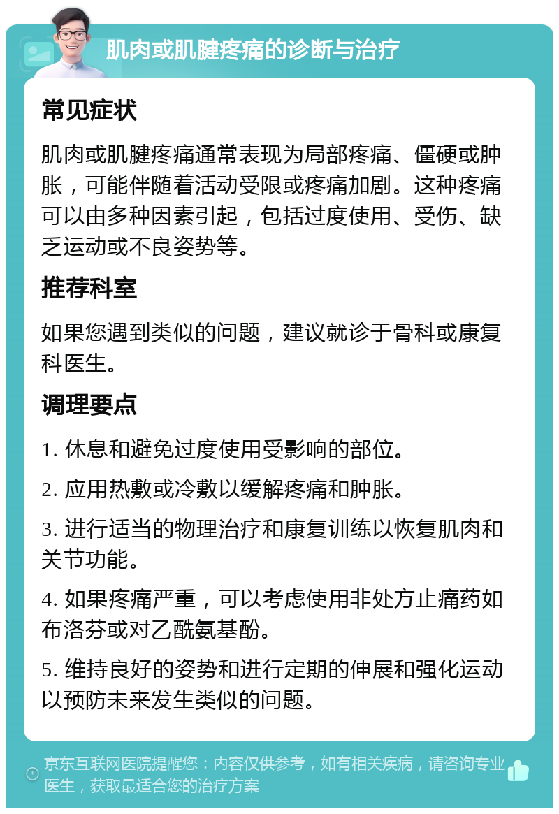 肌肉或肌腱疼痛的诊断与治疗 常见症状 肌肉或肌腱疼痛通常表现为局部疼痛、僵硬或肿胀，可能伴随着活动受限或疼痛加剧。这种疼痛可以由多种因素引起，包括过度使用、受伤、缺乏运动或不良姿势等。 推荐科室 如果您遇到类似的问题，建议就诊于骨科或康复科医生。 调理要点 1. 休息和避免过度使用受影响的部位。 2. 应用热敷或冷敷以缓解疼痛和肿胀。 3. 进行适当的物理治疗和康复训练以恢复肌肉和关节功能。 4. 如果疼痛严重，可以考虑使用非处方止痛药如布洛芬或对乙酰氨基酚。 5. 维持良好的姿势和进行定期的伸展和强化运动以预防未来发生类似的问题。