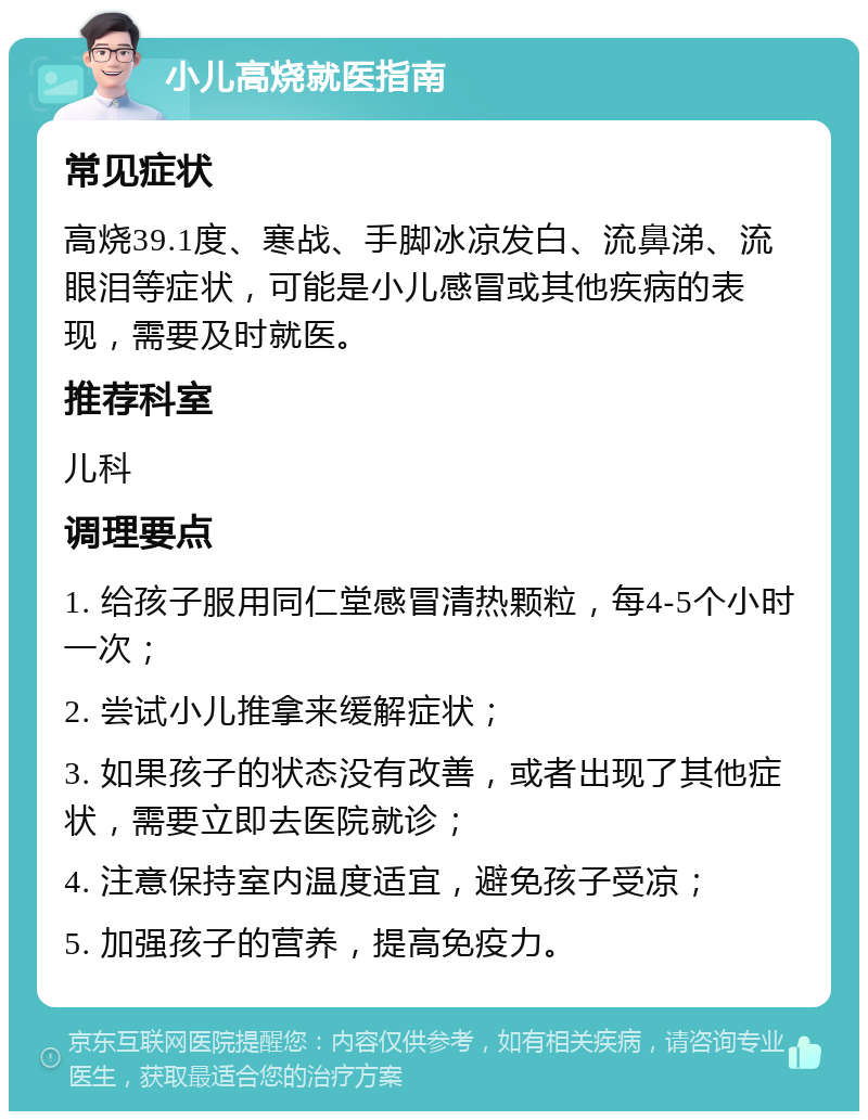 小儿高烧就医指南 常见症状 高烧39.1度、寒战、手脚冰凉发白、流鼻涕、流眼泪等症状，可能是小儿感冒或其他疾病的表现，需要及时就医。 推荐科室 儿科 调理要点 1. 给孩子服用同仁堂感冒清热颗粒，每4-5个小时一次； 2. 尝试小儿推拿来缓解症状； 3. 如果孩子的状态没有改善，或者出现了其他症状，需要立即去医院就诊； 4. 注意保持室内温度适宜，避免孩子受凉； 5. 加强孩子的营养，提高免疫力。