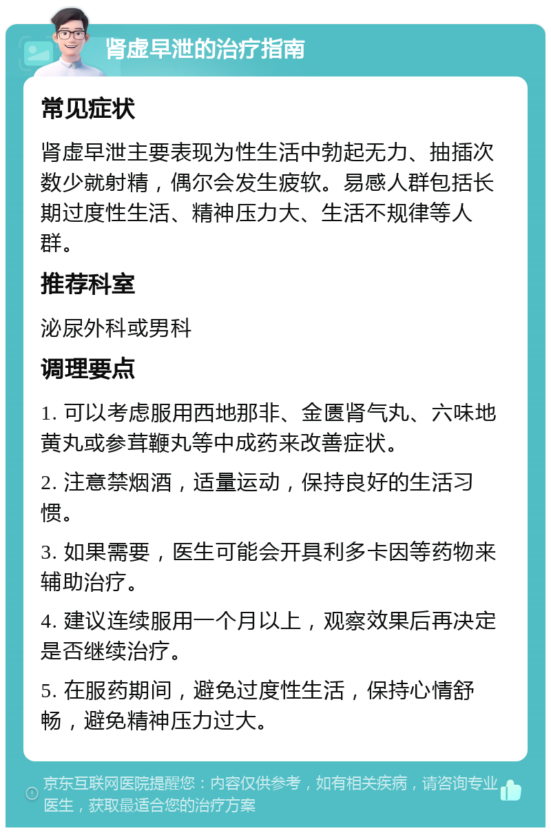 肾虚早泄的治疗指南 常见症状 肾虚早泄主要表现为性生活中勃起无力、抽插次数少就射精，偶尔会发生疲软。易感人群包括长期过度性生活、精神压力大、生活不规律等人群。 推荐科室 泌尿外科或男科 调理要点 1. 可以考虑服用西地那非、金匮肾气丸、六味地黄丸或参茸鞭丸等中成药来改善症状。 2. 注意禁烟酒，适量运动，保持良好的生活习惯。 3. 如果需要，医生可能会开具利多卡因等药物来辅助治疗。 4. 建议连续服用一个月以上，观察效果后再决定是否继续治疗。 5. 在服药期间，避免过度性生活，保持心情舒畅，避免精神压力过大。