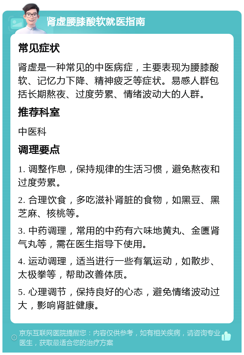 肾虚腰膝酸软就医指南 常见症状 肾虚是一种常见的中医病症，主要表现为腰膝酸软、记忆力下降、精神疲乏等症状。易感人群包括长期熬夜、过度劳累、情绪波动大的人群。 推荐科室 中医科 调理要点 1. 调整作息，保持规律的生活习惯，避免熬夜和过度劳累。 2. 合理饮食，多吃滋补肾脏的食物，如黑豆、黑芝麻、核桃等。 3. 中药调理，常用的中药有六味地黄丸、金匮肾气丸等，需在医生指导下使用。 4. 运动调理，适当进行一些有氧运动，如散步、太极拳等，帮助改善体质。 5. 心理调节，保持良好的心态，避免情绪波动过大，影响肾脏健康。