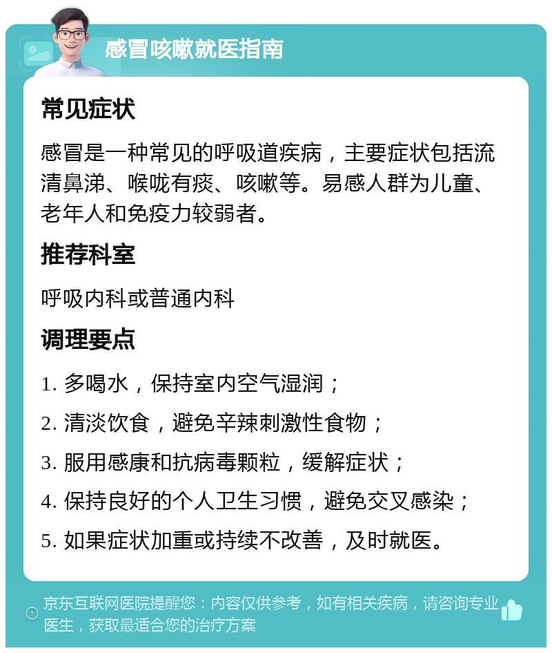 感冒咳嗽就医指南 常见症状 感冒是一种常见的呼吸道疾病，主要症状包括流清鼻涕、喉咙有痰、咳嗽等。易感人群为儿童、老年人和免疫力较弱者。 推荐科室 呼吸内科或普通内科 调理要点 1. 多喝水，保持室内空气湿润； 2. 清淡饮食，避免辛辣刺激性食物； 3. 服用感康和抗病毒颗粒，缓解症状； 4. 保持良好的个人卫生习惯，避免交叉感染； 5. 如果症状加重或持续不改善，及时就医。