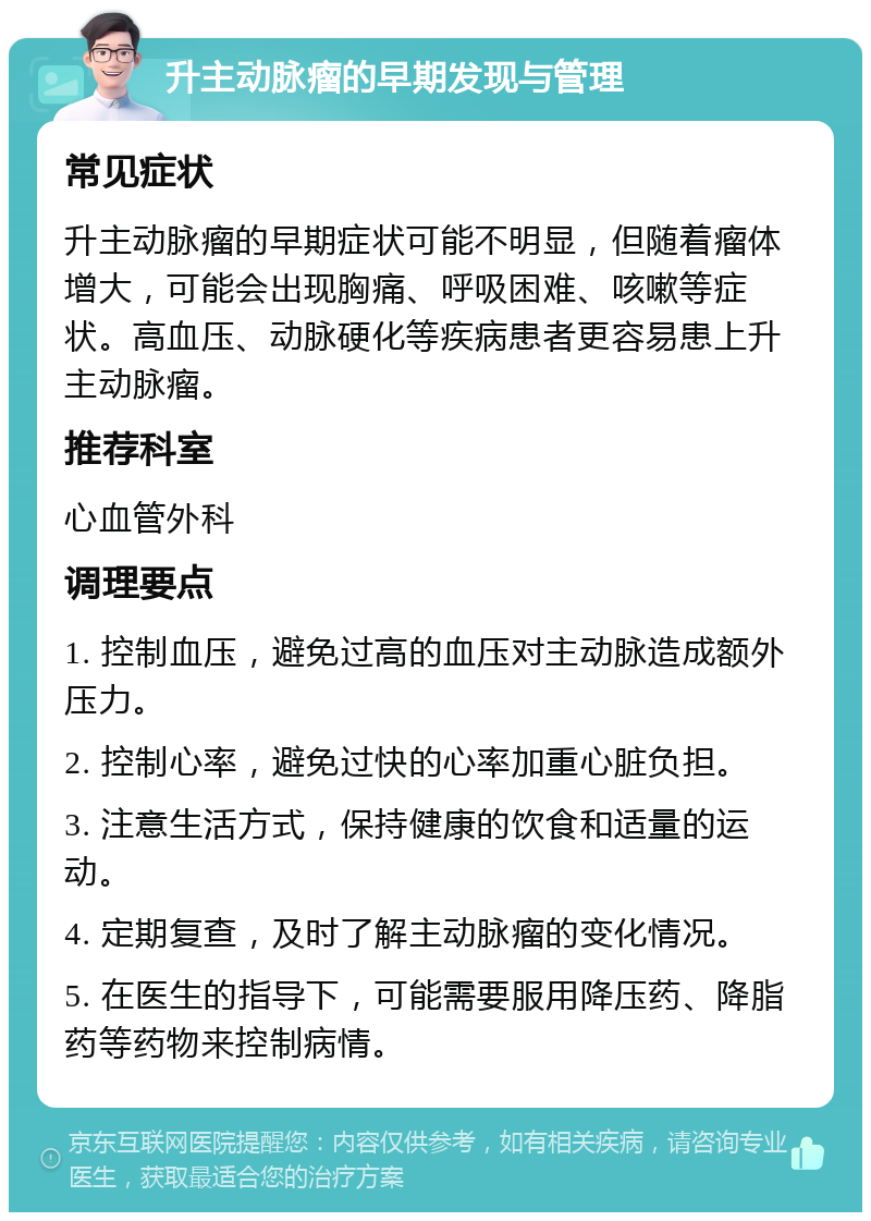 升主动脉瘤的早期发现与管理 常见症状 升主动脉瘤的早期症状可能不明显，但随着瘤体增大，可能会出现胸痛、呼吸困难、咳嗽等症状。高血压、动脉硬化等疾病患者更容易患上升主动脉瘤。 推荐科室 心血管外科 调理要点 1. 控制血压，避免过高的血压对主动脉造成额外压力。 2. 控制心率，避免过快的心率加重心脏负担。 3. 注意生活方式，保持健康的饮食和适量的运动。 4. 定期复查，及时了解主动脉瘤的变化情况。 5. 在医生的指导下，可能需要服用降压药、降脂药等药物来控制病情。