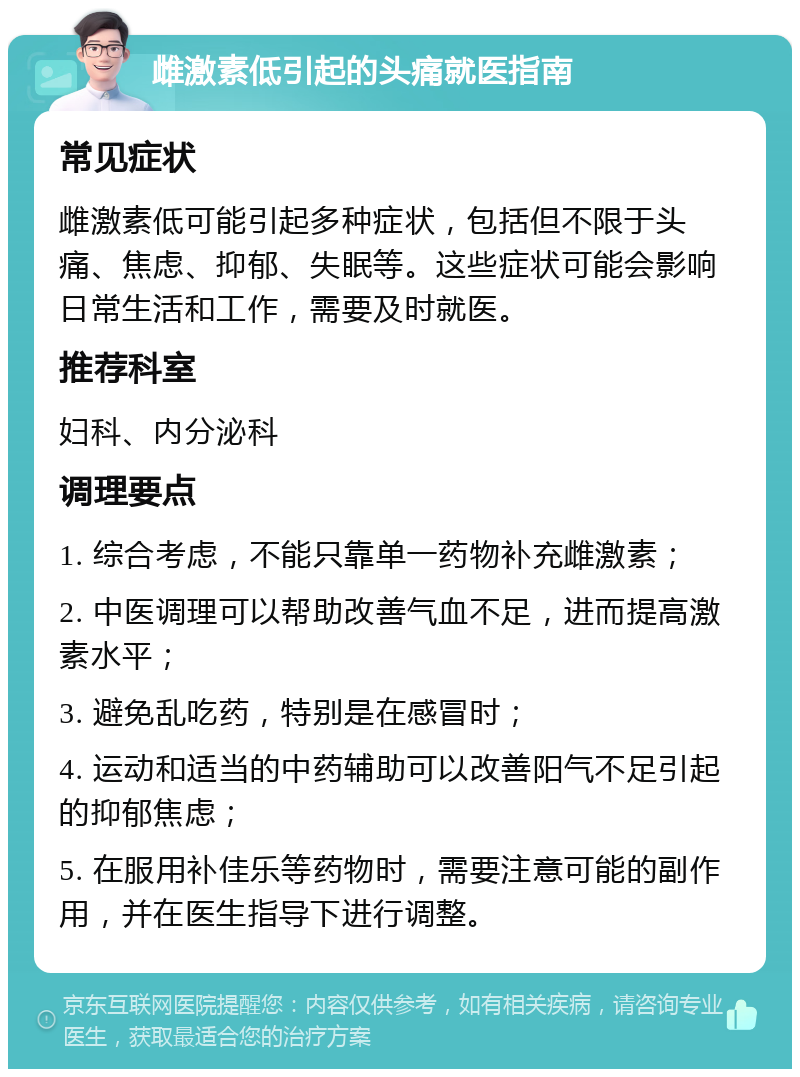 雌激素低引起的头痛就医指南 常见症状 雌激素低可能引起多种症状，包括但不限于头痛、焦虑、抑郁、失眠等。这些症状可能会影响日常生活和工作，需要及时就医。 推荐科室 妇科、内分泌科 调理要点 1. 综合考虑，不能只靠单一药物补充雌激素； 2. 中医调理可以帮助改善气血不足，进而提高激素水平； 3. 避免乱吃药，特别是在感冒时； 4. 运动和适当的中药辅助可以改善阳气不足引起的抑郁焦虑； 5. 在服用补佳乐等药物时，需要注意可能的副作用，并在医生指导下进行调整。