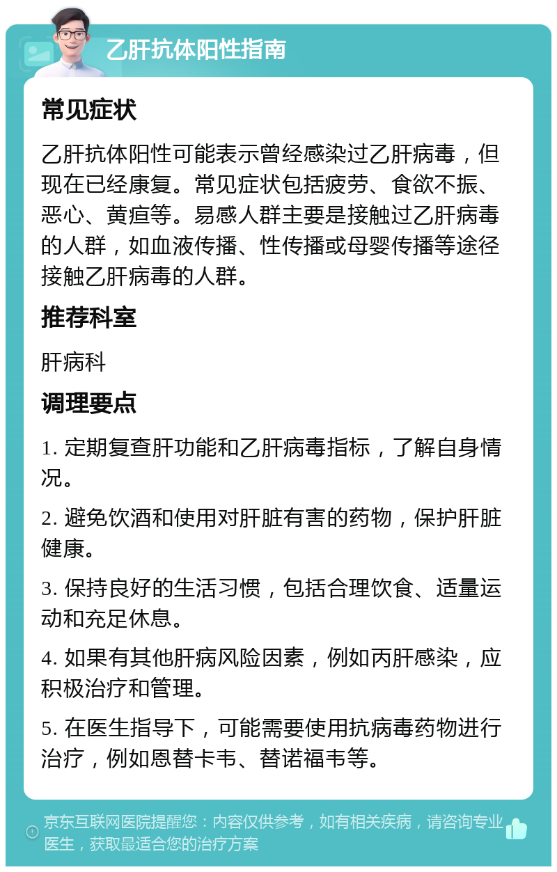 乙肝抗体阳性指南 常见症状 乙肝抗体阳性可能表示曾经感染过乙肝病毒，但现在已经康复。常见症状包括疲劳、食欲不振、恶心、黄疸等。易感人群主要是接触过乙肝病毒的人群，如血液传播、性传播或母婴传播等途径接触乙肝病毒的人群。 推荐科室 肝病科 调理要点 1. 定期复查肝功能和乙肝病毒指标，了解自身情况。 2. 避免饮酒和使用对肝脏有害的药物，保护肝脏健康。 3. 保持良好的生活习惯，包括合理饮食、适量运动和充足休息。 4. 如果有其他肝病风险因素，例如丙肝感染，应积极治疗和管理。 5. 在医生指导下，可能需要使用抗病毒药物进行治疗，例如恩替卡韦、替诺福韦等。