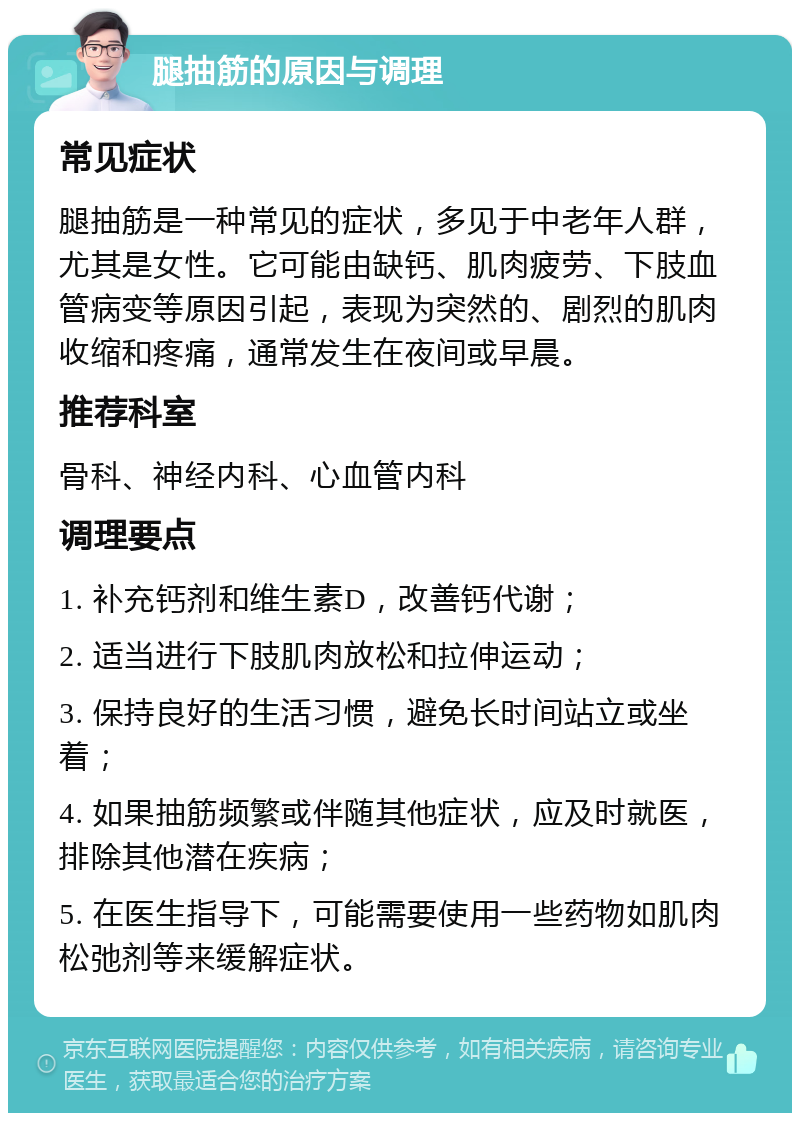 腿抽筋的原因与调理 常见症状 腿抽筋是一种常见的症状，多见于中老年人群，尤其是女性。它可能由缺钙、肌肉疲劳、下肢血管病变等原因引起，表现为突然的、剧烈的肌肉收缩和疼痛，通常发生在夜间或早晨。 推荐科室 骨科、神经内科、心血管内科 调理要点 1. 补充钙剂和维生素D，改善钙代谢； 2. 适当进行下肢肌肉放松和拉伸运动； 3. 保持良好的生活习惯，避免长时间站立或坐着； 4. 如果抽筋频繁或伴随其他症状，应及时就医，排除其他潜在疾病； 5. 在医生指导下，可能需要使用一些药物如肌肉松弛剂等来缓解症状。