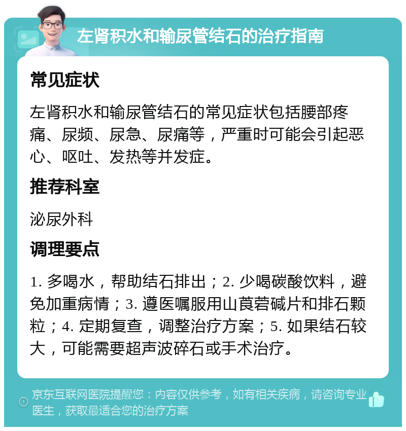 左肾积水和输尿管结石的治疗指南 常见症状 左肾积水和输尿管结石的常见症状包括腰部疼痛、尿频、尿急、尿痛等，严重时可能会引起恶心、呕吐、发热等并发症。 推荐科室 泌尿外科 调理要点 1. 多喝水，帮助结石排出；2. 少喝碳酸饮料，避免加重病情；3. 遵医嘱服用山莨菪碱片和排石颗粒；4. 定期复查，调整治疗方案；5. 如果结石较大，可能需要超声波碎石或手术治疗。