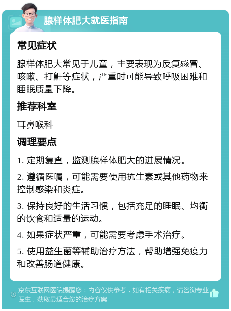 腺样体肥大就医指南 常见症状 腺样体肥大常见于儿童，主要表现为反复感冒、咳嗽、打鼾等症状，严重时可能导致呼吸困难和睡眠质量下降。 推荐科室 耳鼻喉科 调理要点 1. 定期复查，监测腺样体肥大的进展情况。 2. 遵循医嘱，可能需要使用抗生素或其他药物来控制感染和炎症。 3. 保持良好的生活习惯，包括充足的睡眠、均衡的饮食和适量的运动。 4. 如果症状严重，可能需要考虑手术治疗。 5. 使用益生菌等辅助治疗方法，帮助增强免疫力和改善肠道健康。