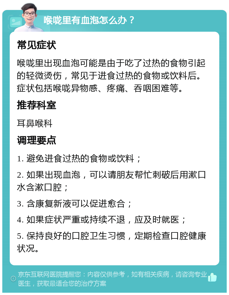 喉咙里有血泡怎么办？ 常见症状 喉咙里出现血泡可能是由于吃了过热的食物引起的轻微烫伤，常见于进食过热的食物或饮料后。症状包括喉咙异物感、疼痛、吞咽困难等。 推荐科室 耳鼻喉科 调理要点 1. 避免进食过热的食物或饮料； 2. 如果出现血泡，可以请朋友帮忙刺破后用漱口水含漱口腔； 3. 含康复新液可以促进愈合； 4. 如果症状严重或持续不退，应及时就医； 5. 保持良好的口腔卫生习惯，定期检查口腔健康状况。