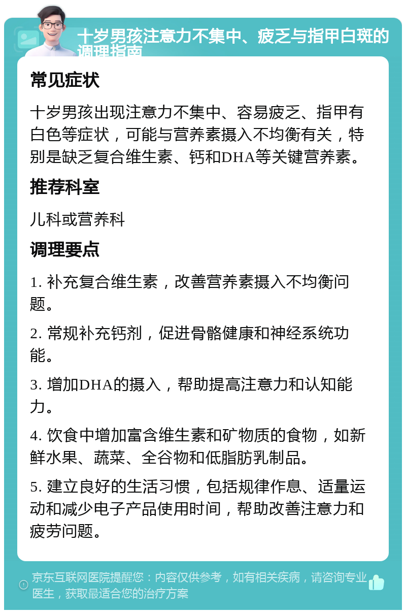 十岁男孩注意力不集中、疲乏与指甲白斑的调理指南 常见症状 十岁男孩出现注意力不集中、容易疲乏、指甲有白色等症状，可能与营养素摄入不均衡有关，特别是缺乏复合维生素、钙和DHA等关键营养素。 推荐科室 儿科或营养科 调理要点 1. 补充复合维生素，改善营养素摄入不均衡问题。 2. 常规补充钙剂，促进骨骼健康和神经系统功能。 3. 增加DHA的摄入，帮助提高注意力和认知能力。 4. 饮食中增加富含维生素和矿物质的食物，如新鲜水果、蔬菜、全谷物和低脂肪乳制品。 5. 建立良好的生活习惯，包括规律作息、适量运动和减少电子产品使用时间，帮助改善注意力和疲劳问题。