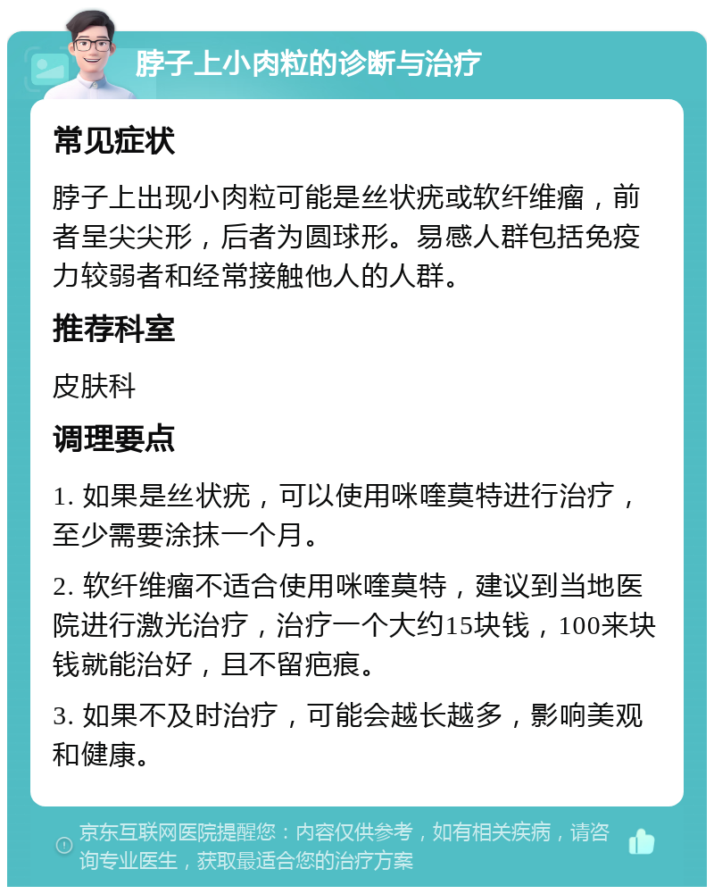 脖子上小肉粒的诊断与治疗 常见症状 脖子上出现小肉粒可能是丝状疣或软纤维瘤，前者呈尖尖形，后者为圆球形。易感人群包括免疫力较弱者和经常接触他人的人群。 推荐科室 皮肤科 调理要点 1. 如果是丝状疣，可以使用咪喹莫特进行治疗，至少需要涂抹一个月。 2. 软纤维瘤不适合使用咪喹莫特，建议到当地医院进行激光治疗，治疗一个大约15块钱，100来块钱就能治好，且不留疤痕。 3. 如果不及时治疗，可能会越长越多，影响美观和健康。