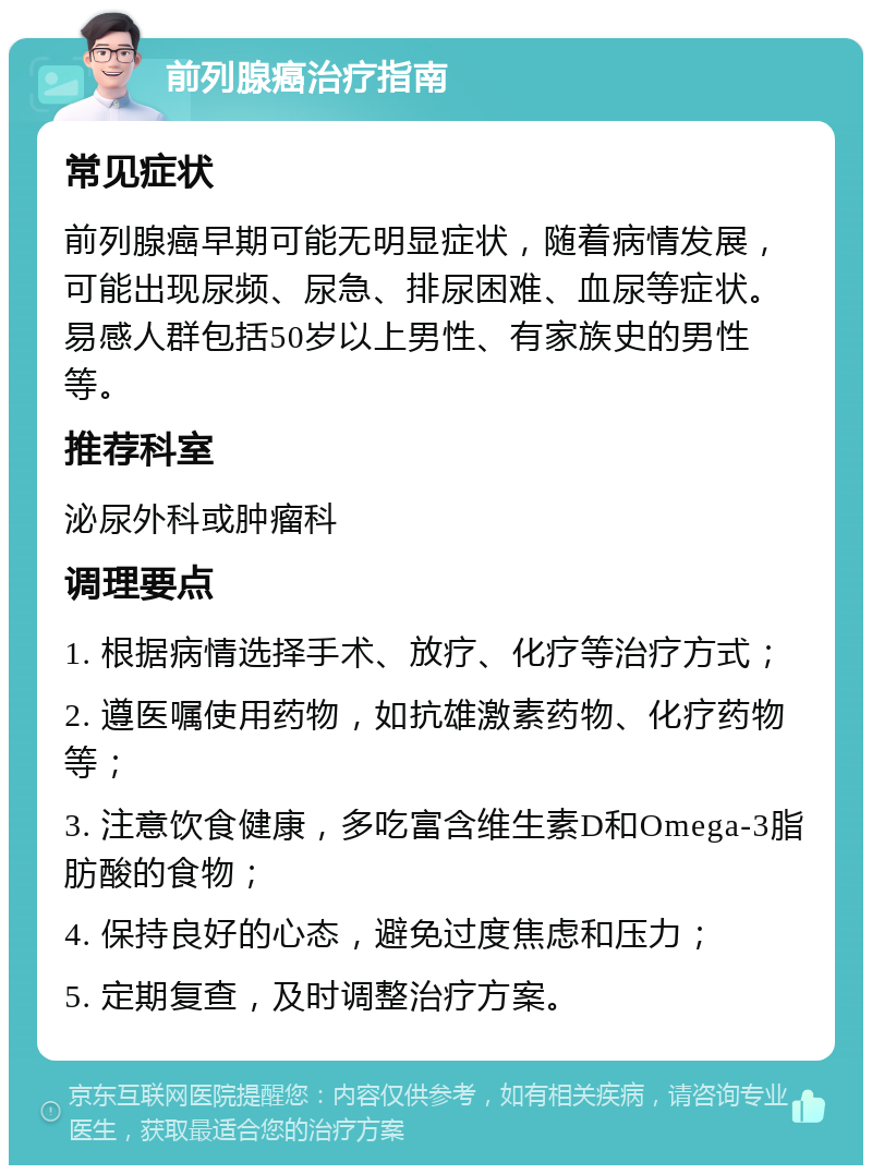 前列腺癌治疗指南 常见症状 前列腺癌早期可能无明显症状，随着病情发展，可能出现尿频、尿急、排尿困难、血尿等症状。易感人群包括50岁以上男性、有家族史的男性等。 推荐科室 泌尿外科或肿瘤科 调理要点 1. 根据病情选择手术、放疗、化疗等治疗方式； 2. 遵医嘱使用药物，如抗雄激素药物、化疗药物等； 3. 注意饮食健康，多吃富含维生素D和Omega-3脂肪酸的食物； 4. 保持良好的心态，避免过度焦虑和压力； 5. 定期复查，及时调整治疗方案。