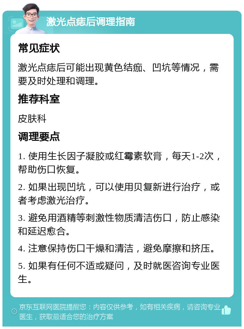 激光点痣后调理指南 常见症状 激光点痣后可能出现黄色结痂、凹坑等情况，需要及时处理和调理。 推荐科室 皮肤科 调理要点 1. 使用生长因子凝胶或红霉素软膏，每天1-2次，帮助伤口恢复。 2. 如果出现凹坑，可以使用贝复新进行治疗，或者考虑激光治疗。 3. 避免用酒精等刺激性物质清洁伤口，防止感染和延迟愈合。 4. 注意保持伤口干燥和清洁，避免摩擦和挤压。 5. 如果有任何不适或疑问，及时就医咨询专业医生。