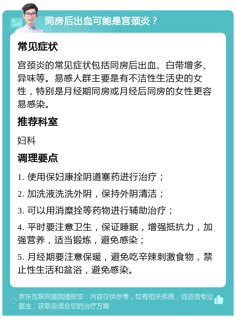 同房后出血可能是宫颈炎？ 常见症状 宫颈炎的常见症状包括同房后出血、白带增多、异味等。易感人群主要是有不洁性生活史的女性，特别是月经期同房或月经后同房的女性更容易感染。 推荐科室 妇科 调理要点 1. 使用保妇康拴阴道塞药进行治疗； 2. 加洗液洗洗外阴，保持外阴清洁； 3. 可以用消糜拴等药物进行辅助治疗； 4. 平时要注意卫生，保证睡眠，增强抵抗力，加强营养，适当锻炼，避免感染； 5. 月经期要注意保暖，避免吃辛辣刺激食物，禁止性生活和盆浴，避免感染。