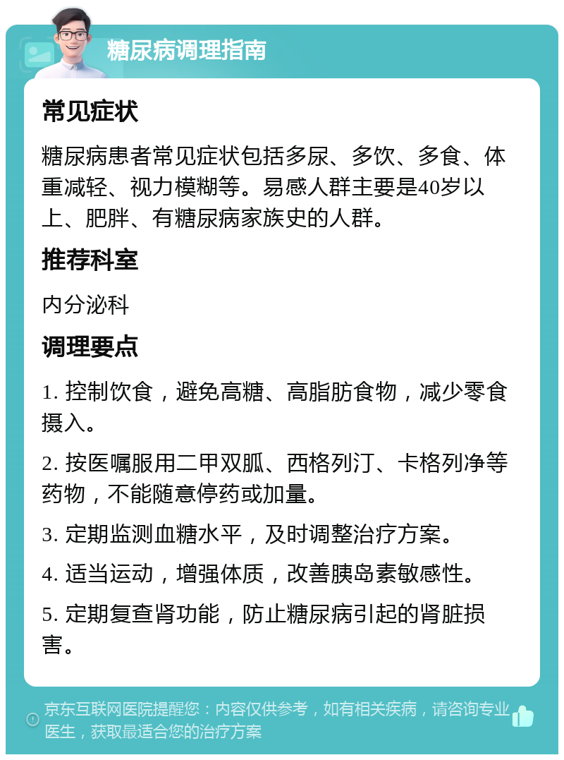 糖尿病调理指南 常见症状 糖尿病患者常见症状包括多尿、多饮、多食、体重减轻、视力模糊等。易感人群主要是40岁以上、肥胖、有糖尿病家族史的人群。 推荐科室 内分泌科 调理要点 1. 控制饮食，避免高糖、高脂肪食物，减少零食摄入。 2. 按医嘱服用二甲双胍、西格列汀、卡格列净等药物，不能随意停药或加量。 3. 定期监测血糖水平，及时调整治疗方案。 4. 适当运动，增强体质，改善胰岛素敏感性。 5. 定期复查肾功能，防止糖尿病引起的肾脏损害。