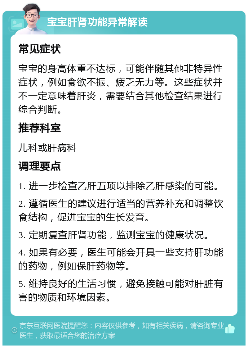 宝宝肝肾功能异常解读 常见症状 宝宝的身高体重不达标，可能伴随其他非特异性症状，例如食欲不振、疲乏无力等。这些症状并不一定意味着肝炎，需要结合其他检查结果进行综合判断。 推荐科室 儿科或肝病科 调理要点 1. 进一步检查乙肝五项以排除乙肝感染的可能。 2. 遵循医生的建议进行适当的营养补充和调整饮食结构，促进宝宝的生长发育。 3. 定期复查肝肾功能，监测宝宝的健康状况。 4. 如果有必要，医生可能会开具一些支持肝功能的药物，例如保肝药物等。 5. 维持良好的生活习惯，避免接触可能对肝脏有害的物质和环境因素。