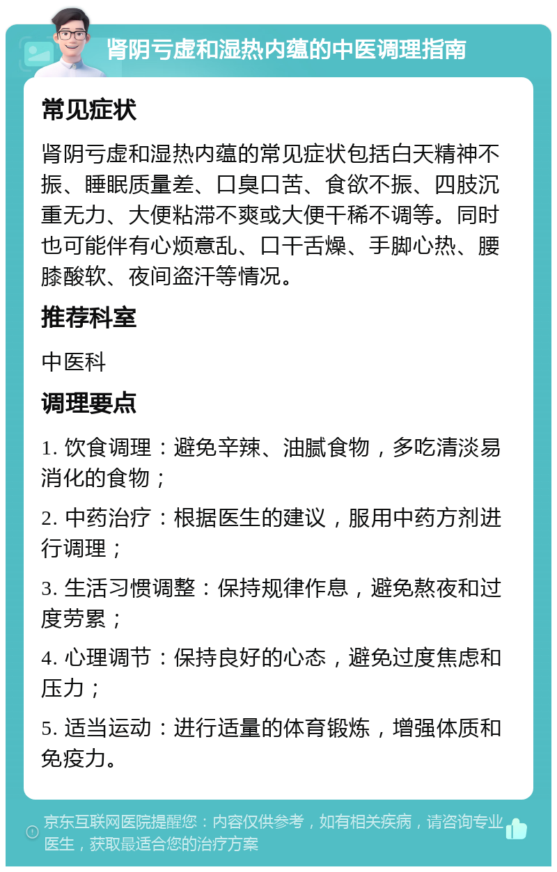 肾阴亏虚和湿热内蕴的中医调理指南 常见症状 肾阴亏虚和湿热内蕴的常见症状包括白天精神不振、睡眠质量差、口臭口苦、食欲不振、四肢沉重无力、大便粘滞不爽或大便干稀不调等。同时也可能伴有心烦意乱、口干舌燥、手脚心热、腰膝酸软、夜间盗汗等情况。 推荐科室 中医科 调理要点 1. 饮食调理：避免辛辣、油腻食物，多吃清淡易消化的食物； 2. 中药治疗：根据医生的建议，服用中药方剂进行调理； 3. 生活习惯调整：保持规律作息，避免熬夜和过度劳累； 4. 心理调节：保持良好的心态，避免过度焦虑和压力； 5. 适当运动：进行适量的体育锻炼，增强体质和免疫力。