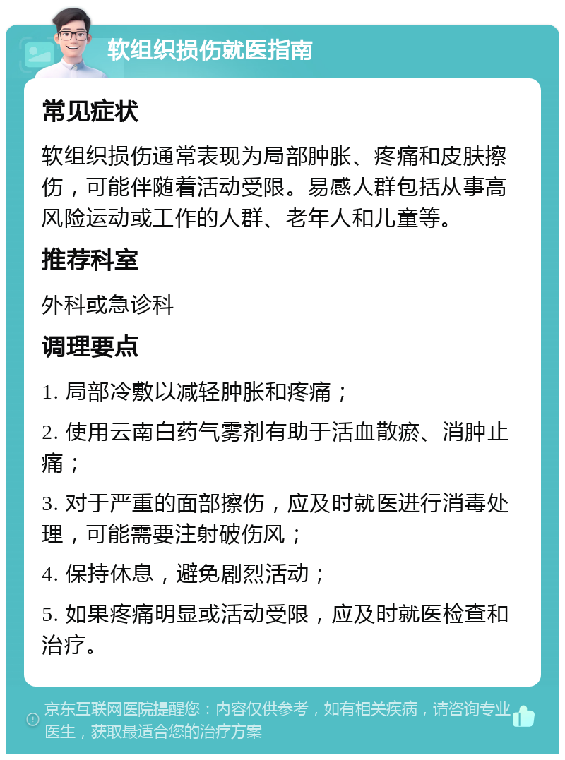 软组织损伤就医指南 常见症状 软组织损伤通常表现为局部肿胀、疼痛和皮肤擦伤，可能伴随着活动受限。易感人群包括从事高风险运动或工作的人群、老年人和儿童等。 推荐科室 外科或急诊科 调理要点 1. 局部冷敷以减轻肿胀和疼痛； 2. 使用云南白药气雾剂有助于活血散瘀、消肿止痛； 3. 对于严重的面部擦伤，应及时就医进行消毒处理，可能需要注射破伤风； 4. 保持休息，避免剧烈活动； 5. 如果疼痛明显或活动受限，应及时就医检查和治疗。