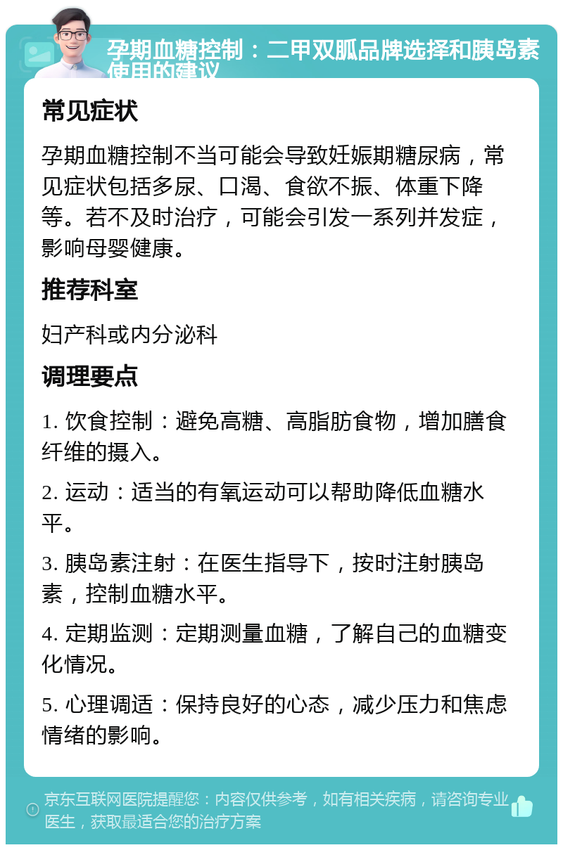 孕期血糖控制：二甲双胍品牌选择和胰岛素使用的建议 常见症状 孕期血糖控制不当可能会导致妊娠期糖尿病，常见症状包括多尿、口渴、食欲不振、体重下降等。若不及时治疗，可能会引发一系列并发症，影响母婴健康。 推荐科室 妇产科或内分泌科 调理要点 1. 饮食控制：避免高糖、高脂肪食物，增加膳食纤维的摄入。 2. 运动：适当的有氧运动可以帮助降低血糖水平。 3. 胰岛素注射：在医生指导下，按时注射胰岛素，控制血糖水平。 4. 定期监测：定期测量血糖，了解自己的血糖变化情况。 5. 心理调适：保持良好的心态，减少压力和焦虑情绪的影响。