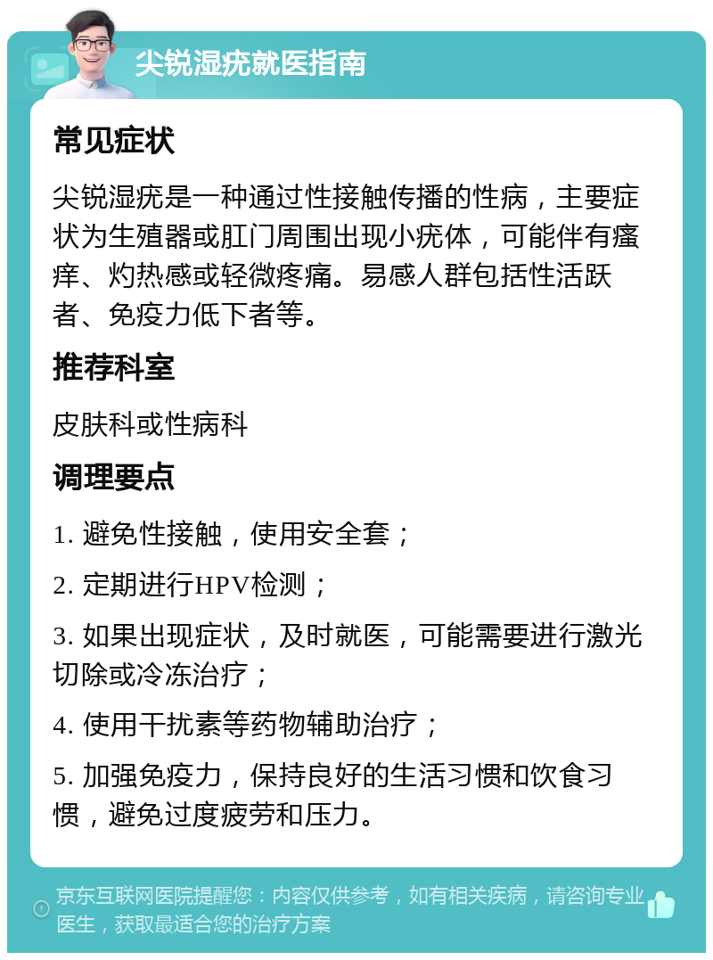 尖锐湿疣就医指南 常见症状 尖锐湿疣是一种通过性接触传播的性病，主要症状为生殖器或肛门周围出现小疣体，可能伴有瘙痒、灼热感或轻微疼痛。易感人群包括性活跃者、免疫力低下者等。 推荐科室 皮肤科或性病科 调理要点 1. 避免性接触，使用安全套； 2. 定期进行HPV检测； 3. 如果出现症状，及时就医，可能需要进行激光切除或冷冻治疗； 4. 使用干扰素等药物辅助治疗； 5. 加强免疫力，保持良好的生活习惯和饮食习惯，避免过度疲劳和压力。