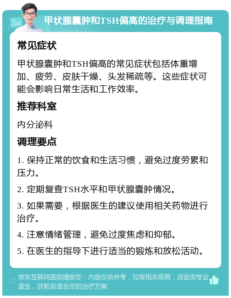 甲状腺囊肿和TSH偏高的治疗与调理指南 常见症状 甲状腺囊肿和TSH偏高的常见症状包括体重增加、疲劳、皮肤干燥、头发稀疏等。这些症状可能会影响日常生活和工作效率。 推荐科室 内分泌科 调理要点 1. 保持正常的饮食和生活习惯，避免过度劳累和压力。 2. 定期复查TSH水平和甲状腺囊肿情况。 3. 如果需要，根据医生的建议使用相关药物进行治疗。 4. 注意情绪管理，避免过度焦虑和抑郁。 5. 在医生的指导下进行适当的锻炼和放松活动。