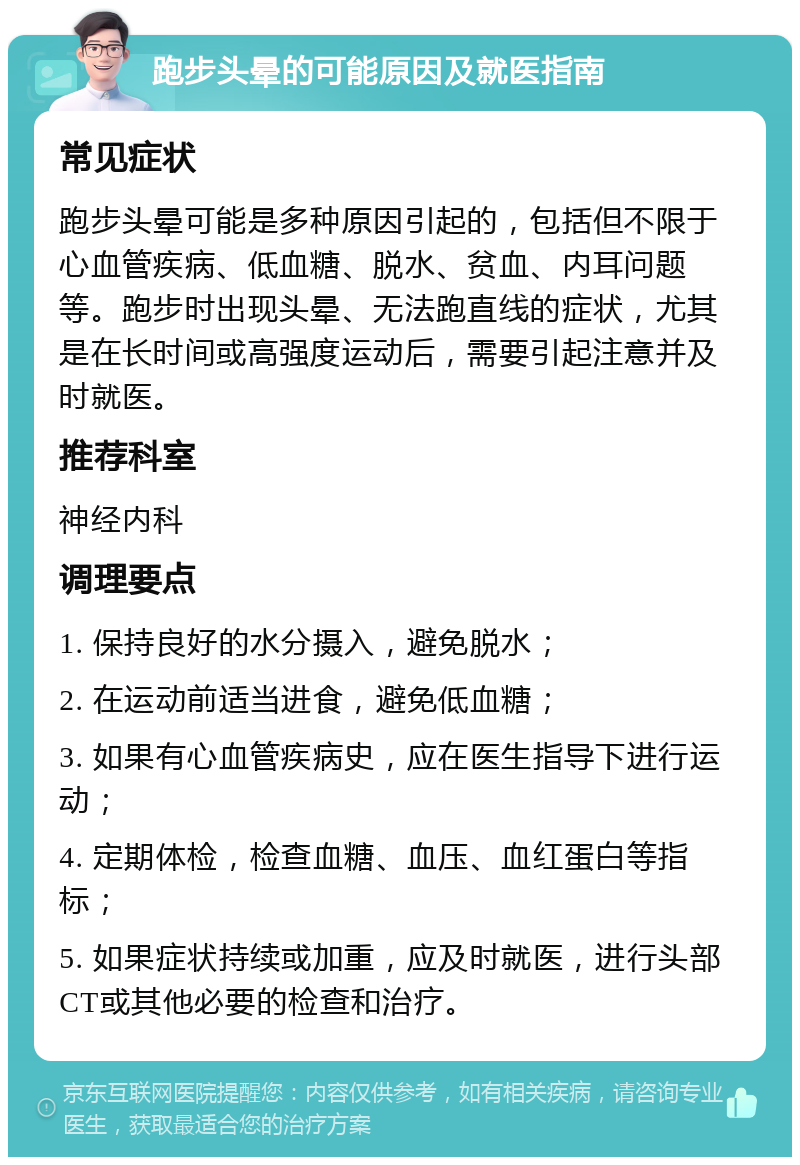 跑步头晕的可能原因及就医指南 常见症状 跑步头晕可能是多种原因引起的，包括但不限于心血管疾病、低血糖、脱水、贫血、内耳问题等。跑步时出现头晕、无法跑直线的症状，尤其是在长时间或高强度运动后，需要引起注意并及时就医。 推荐科室 神经内科 调理要点 1. 保持良好的水分摄入，避免脱水； 2. 在运动前适当进食，避免低血糖； 3. 如果有心血管疾病史，应在医生指导下进行运动； 4. 定期体检，检查血糖、血压、血红蛋白等指标； 5. 如果症状持续或加重，应及时就医，进行头部CT或其他必要的检查和治疗。