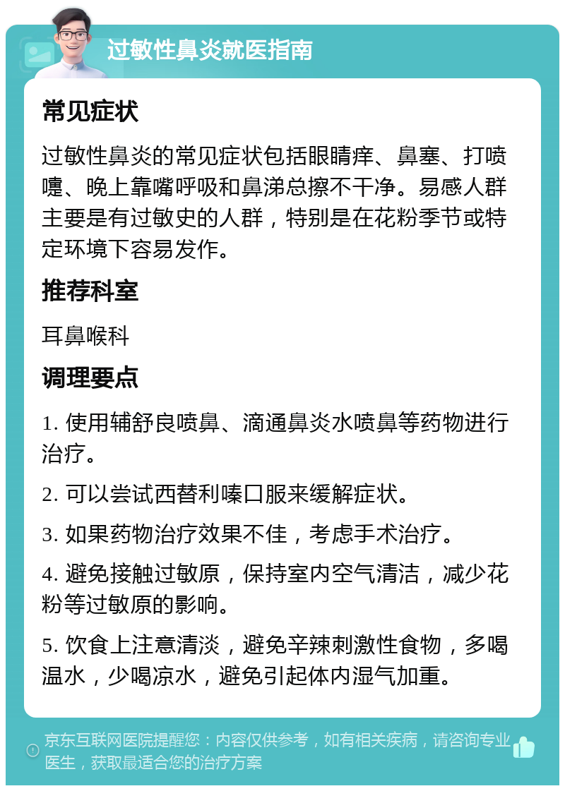 过敏性鼻炎就医指南 常见症状 过敏性鼻炎的常见症状包括眼睛痒、鼻塞、打喷嚏、晚上靠嘴呼吸和鼻涕总擦不干净。易感人群主要是有过敏史的人群，特别是在花粉季节或特定环境下容易发作。 推荐科室 耳鼻喉科 调理要点 1. 使用辅舒良喷鼻、滴通鼻炎水喷鼻等药物进行治疗。 2. 可以尝试西替利嗪口服来缓解症状。 3. 如果药物治疗效果不佳，考虑手术治疗。 4. 避免接触过敏原，保持室内空气清洁，减少花粉等过敏原的影响。 5. 饮食上注意清淡，避免辛辣刺激性食物，多喝温水，少喝凉水，避免引起体内湿气加重。