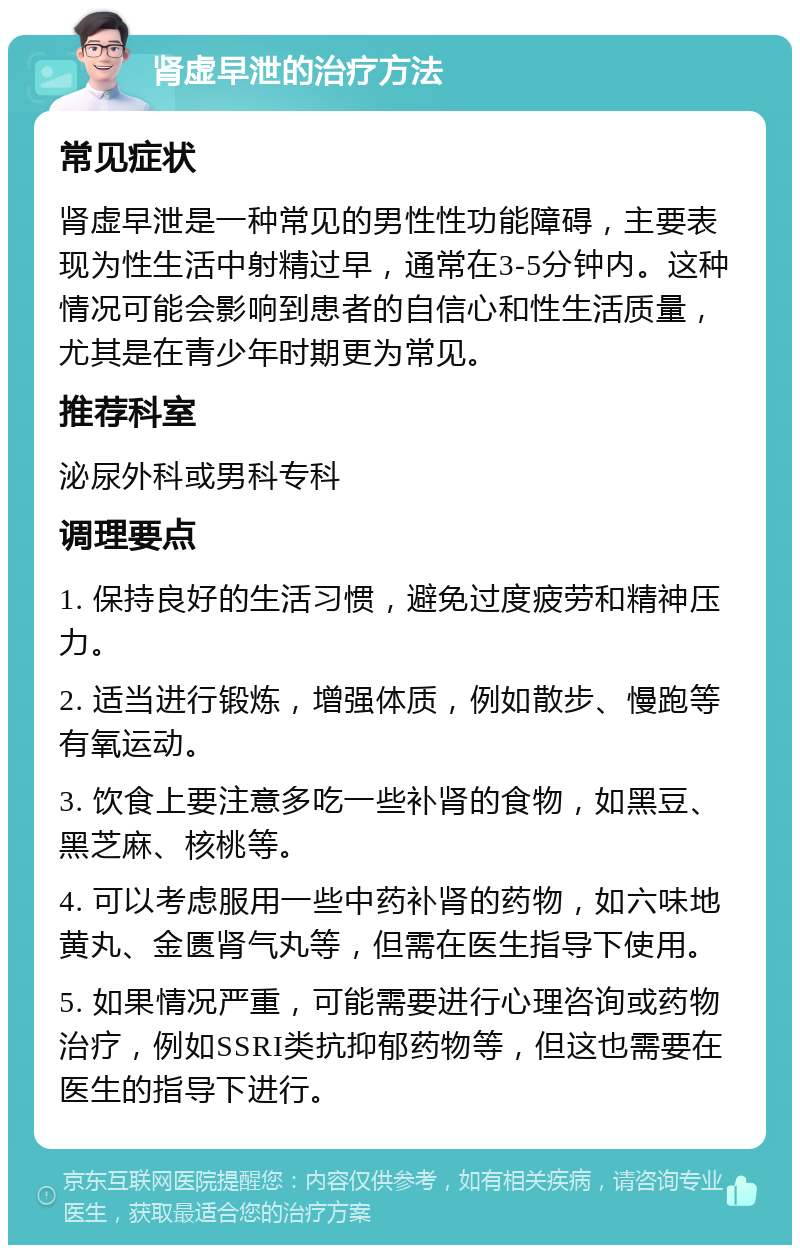 肾虚早泄的治疗方法 常见症状 肾虚早泄是一种常见的男性性功能障碍，主要表现为性生活中射精过早，通常在3-5分钟内。这种情况可能会影响到患者的自信心和性生活质量，尤其是在青少年时期更为常见。 推荐科室 泌尿外科或男科专科 调理要点 1. 保持良好的生活习惯，避免过度疲劳和精神压力。 2. 适当进行锻炼，增强体质，例如散步、慢跑等有氧运动。 3. 饮食上要注意多吃一些补肾的食物，如黑豆、黑芝麻、核桃等。 4. 可以考虑服用一些中药补肾的药物，如六味地黄丸、金匮肾气丸等，但需在医生指导下使用。 5. 如果情况严重，可能需要进行心理咨询或药物治疗，例如SSRI类抗抑郁药物等，但这也需要在医生的指导下进行。