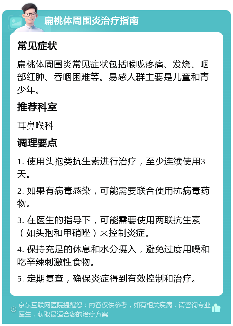 扁桃体周围炎治疗指南 常见症状 扁桃体周围炎常见症状包括喉咙疼痛、发烧、咽部红肿、吞咽困难等。易感人群主要是儿童和青少年。 推荐科室 耳鼻喉科 调理要点 1. 使用头孢类抗生素进行治疗，至少连续使用3天。 2. 如果有病毒感染，可能需要联合使用抗病毒药物。 3. 在医生的指导下，可能需要使用两联抗生素（如头孢和甲硝唑）来控制炎症。 4. 保持充足的休息和水分摄入，避免过度用嗓和吃辛辣刺激性食物。 5. 定期复查，确保炎症得到有效控制和治疗。