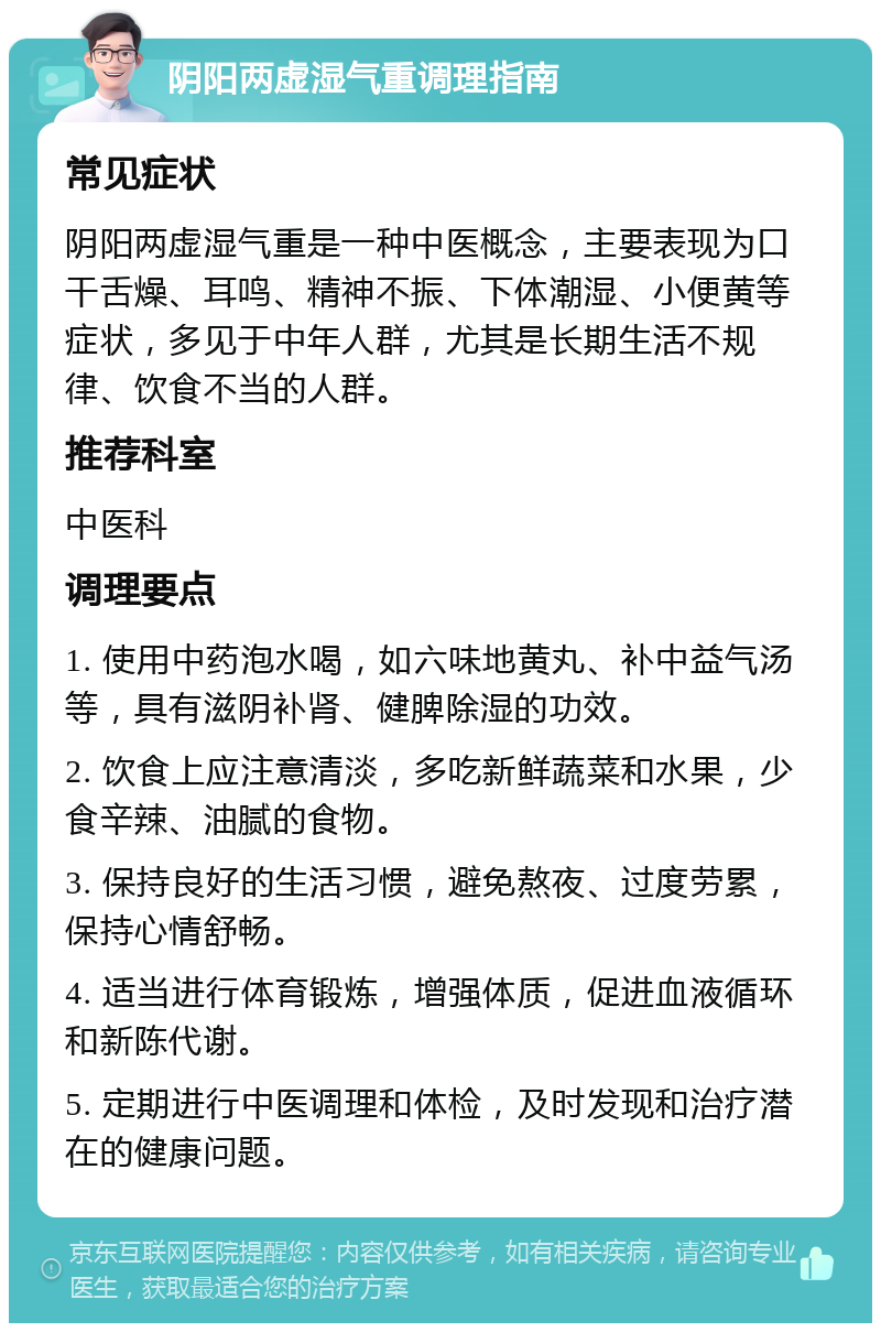 阴阳两虚湿气重调理指南 常见症状 阴阳两虚湿气重是一种中医概念，主要表现为口干舌燥、耳鸣、精神不振、下体潮湿、小便黄等症状，多见于中年人群，尤其是长期生活不规律、饮食不当的人群。 推荐科室 中医科 调理要点 1. 使用中药泡水喝，如六味地黄丸、补中益气汤等，具有滋阴补肾、健脾除湿的功效。 2. 饮食上应注意清淡，多吃新鲜蔬菜和水果，少食辛辣、油腻的食物。 3. 保持良好的生活习惯，避免熬夜、过度劳累，保持心情舒畅。 4. 适当进行体育锻炼，增强体质，促进血液循环和新陈代谢。 5. 定期进行中医调理和体检，及时发现和治疗潜在的健康问题。