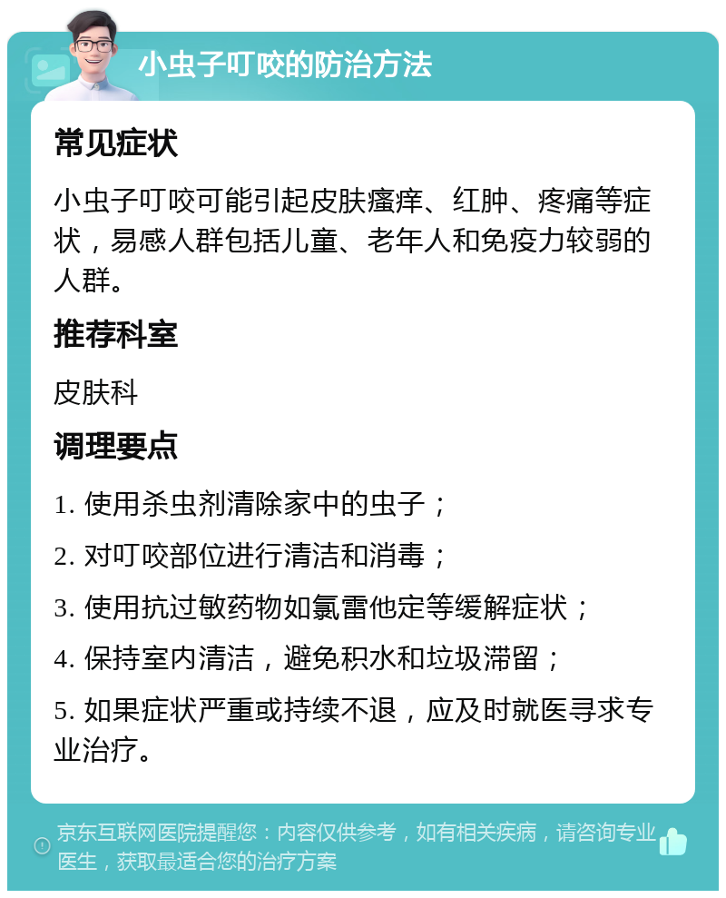 小虫子叮咬的防治方法 常见症状 小虫子叮咬可能引起皮肤瘙痒、红肿、疼痛等症状，易感人群包括儿童、老年人和免疫力较弱的人群。 推荐科室 皮肤科 调理要点 1. 使用杀虫剂清除家中的虫子； 2. 对叮咬部位进行清洁和消毒； 3. 使用抗过敏药物如氯雷他定等缓解症状； 4. 保持室内清洁，避免积水和垃圾滞留； 5. 如果症状严重或持续不退，应及时就医寻求专业治疗。