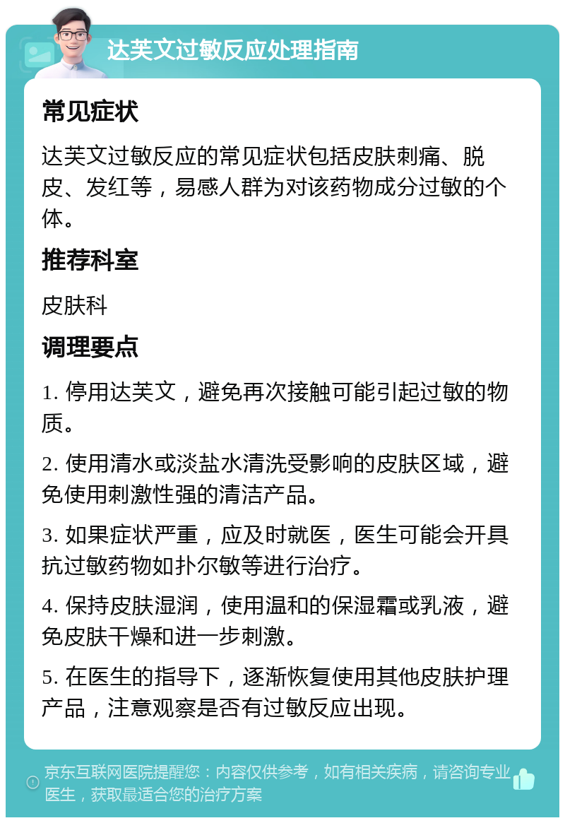 达芙文过敏反应处理指南 常见症状 达芙文过敏反应的常见症状包括皮肤刺痛、脱皮、发红等，易感人群为对该药物成分过敏的个体。 推荐科室 皮肤科 调理要点 1. 停用达芙文，避免再次接触可能引起过敏的物质。 2. 使用清水或淡盐水清洗受影响的皮肤区域，避免使用刺激性强的清洁产品。 3. 如果症状严重，应及时就医，医生可能会开具抗过敏药物如扑尔敏等进行治疗。 4. 保持皮肤湿润，使用温和的保湿霜或乳液，避免皮肤干燥和进一步刺激。 5. 在医生的指导下，逐渐恢复使用其他皮肤护理产品，注意观察是否有过敏反应出现。