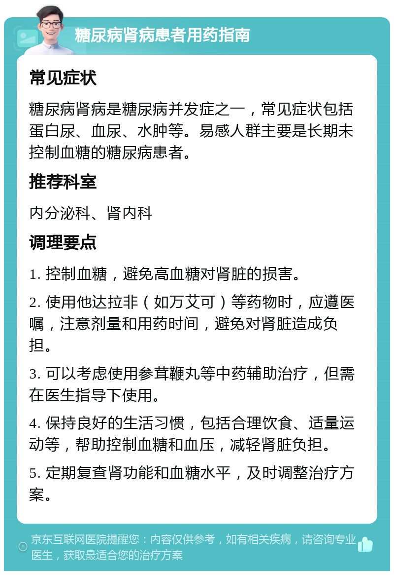 糖尿病肾病患者用药指南 常见症状 糖尿病肾病是糖尿病并发症之一，常见症状包括蛋白尿、血尿、水肿等。易感人群主要是长期未控制血糖的糖尿病患者。 推荐科室 内分泌科、肾内科 调理要点 1. 控制血糖，避免高血糖对肾脏的损害。 2. 使用他达拉非（如万艾可）等药物时，应遵医嘱，注意剂量和用药时间，避免对肾脏造成负担。 3. 可以考虑使用参茸鞭丸等中药辅助治疗，但需在医生指导下使用。 4. 保持良好的生活习惯，包括合理饮食、适量运动等，帮助控制血糖和血压，减轻肾脏负担。 5. 定期复查肾功能和血糖水平，及时调整治疗方案。