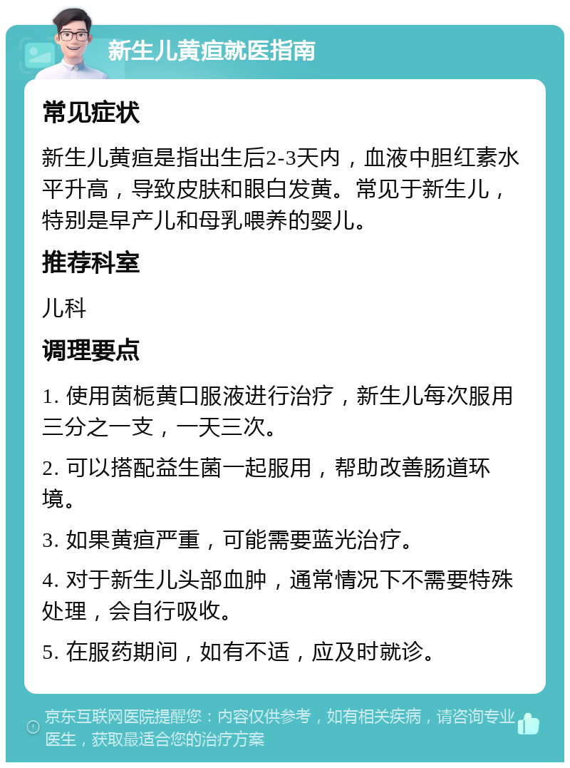 新生儿黄疸就医指南 常见症状 新生儿黄疸是指出生后2-3天内，血液中胆红素水平升高，导致皮肤和眼白发黄。常见于新生儿，特别是早产儿和母乳喂养的婴儿。 推荐科室 儿科 调理要点 1. 使用茵栀黄口服液进行治疗，新生儿每次服用三分之一支，一天三次。 2. 可以搭配益生菌一起服用，帮助改善肠道环境。 3. 如果黄疸严重，可能需要蓝光治疗。 4. 对于新生儿头部血肿，通常情况下不需要特殊处理，会自行吸收。 5. 在服药期间，如有不适，应及时就诊。