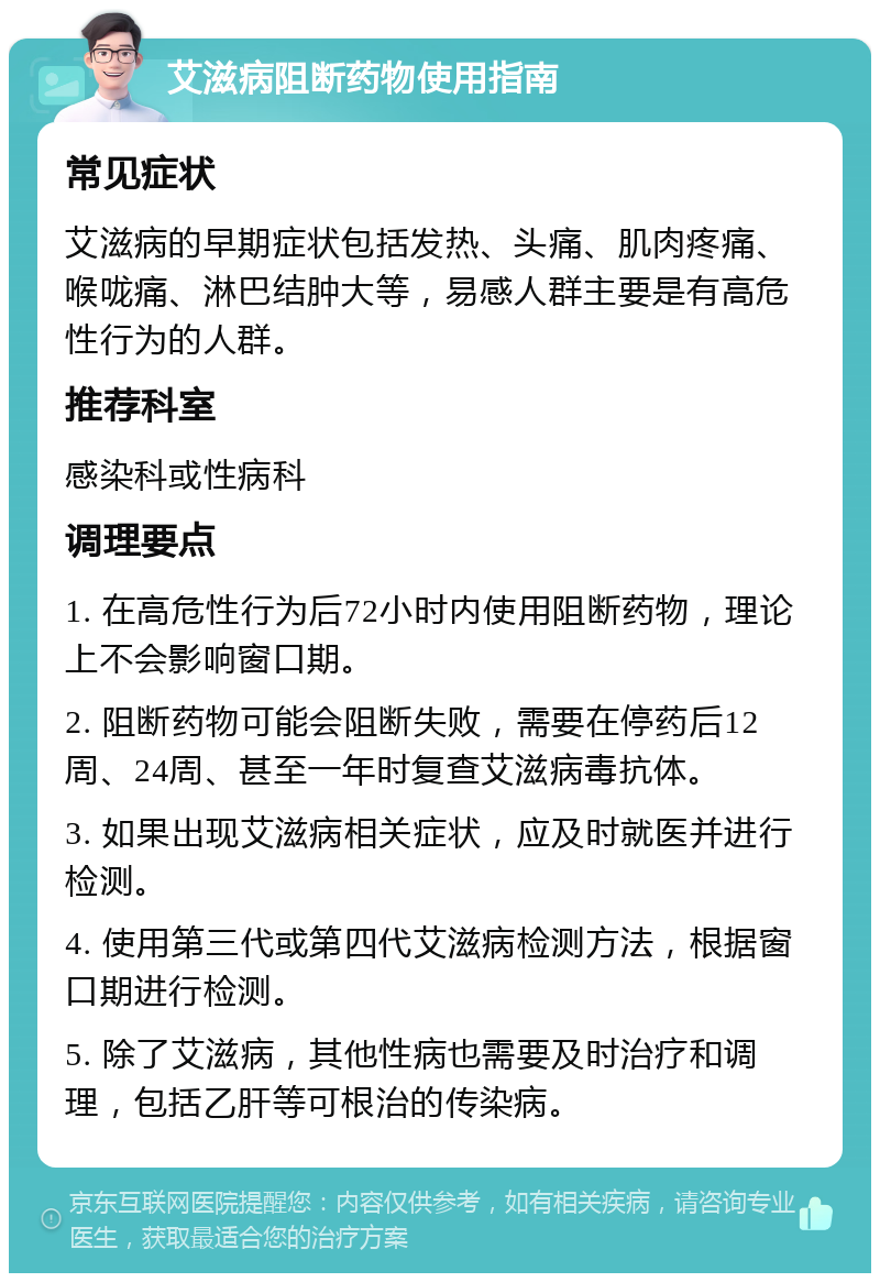 艾滋病阻断药物使用指南 常见症状 艾滋病的早期症状包括发热、头痛、肌肉疼痛、喉咙痛、淋巴结肿大等，易感人群主要是有高危性行为的人群。 推荐科室 感染科或性病科 调理要点 1. 在高危性行为后72小时内使用阻断药物，理论上不会影响窗口期。 2. 阻断药物可能会阻断失败，需要在停药后12周、24周、甚至一年时复查艾滋病毒抗体。 3. 如果出现艾滋病相关症状，应及时就医并进行检测。 4. 使用第三代或第四代艾滋病检测方法，根据窗口期进行检测。 5. 除了艾滋病，其他性病也需要及时治疗和调理，包括乙肝等可根治的传染病。