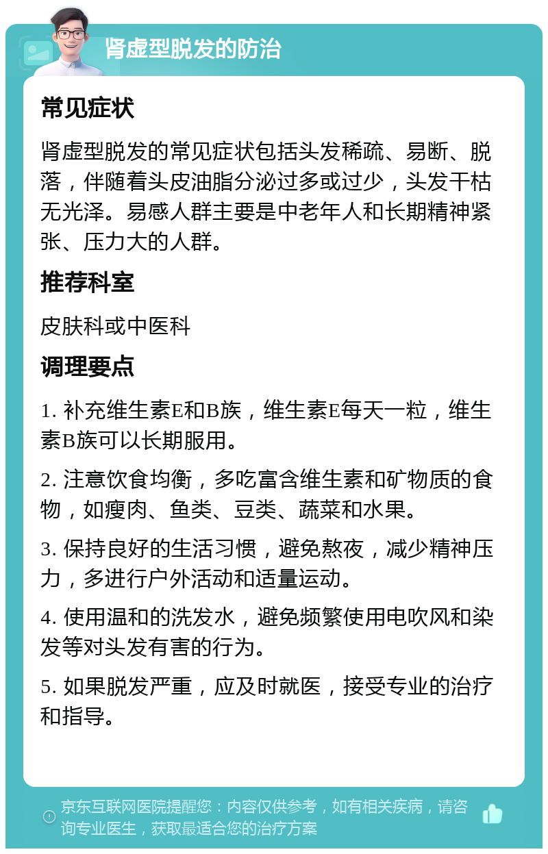 肾虚型脱发的防治 常见症状 肾虚型脱发的常见症状包括头发稀疏、易断、脱落，伴随着头皮油脂分泌过多或过少，头发干枯无光泽。易感人群主要是中老年人和长期精神紧张、压力大的人群。 推荐科室 皮肤科或中医科 调理要点 1. 补充维生素E和B族，维生素E每天一粒，维生素B族可以长期服用。 2. 注意饮食均衡，多吃富含维生素和矿物质的食物，如瘦肉、鱼类、豆类、蔬菜和水果。 3. 保持良好的生活习惯，避免熬夜，减少精神压力，多进行户外活动和适量运动。 4. 使用温和的洗发水，避免频繁使用电吹风和染发等对头发有害的行为。 5. 如果脱发严重，应及时就医，接受专业的治疗和指导。